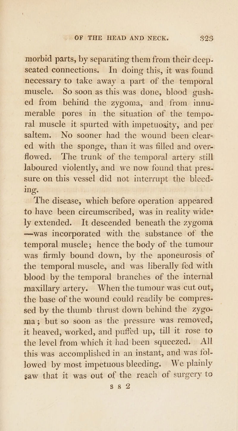 morbid parts, by separating them from their deep- seated connections. In doing this, it was found necessary to take away a part of the temporal muscle. So soon as this was done, blood gush- ed from behind the zygoma, and from innu- merable pores in the situation of the tempo- ral muscle it spurted with impetuosity, and per saltem. No sooner had the wound been clear- ed with the sponge, than it was filled and over- flowed. ‘The trunk of the temporal artery still Jaboured violently, and we now found that pres- sure on this vessel did not interrupt the bleed- ing’. The disease, which before operation appeared to have been circumscribed, was in reality wide- ly extended. It descended beneath the zygoma —was incorporated with the substance of the temporal muscle; hence the body of the tumour was firmly bound down, by the aponeurosis of the temporal muscle, and was liberally fed with blood by the temporal branches of the internal maxillary artery. When the tumour was cut out, the base of the wound could readily be compres- sed by the thumb thrust down behind the zygo- ma; but so soon as the pressure was removed, it heaved, worked, and puffed up, till it rose to the level from which it had been squeezed. All this was accomplished in an instant, and was fol- lowed by most impetuous bleeding. We plainly saw that it was out of the reach of surgery to Sieg