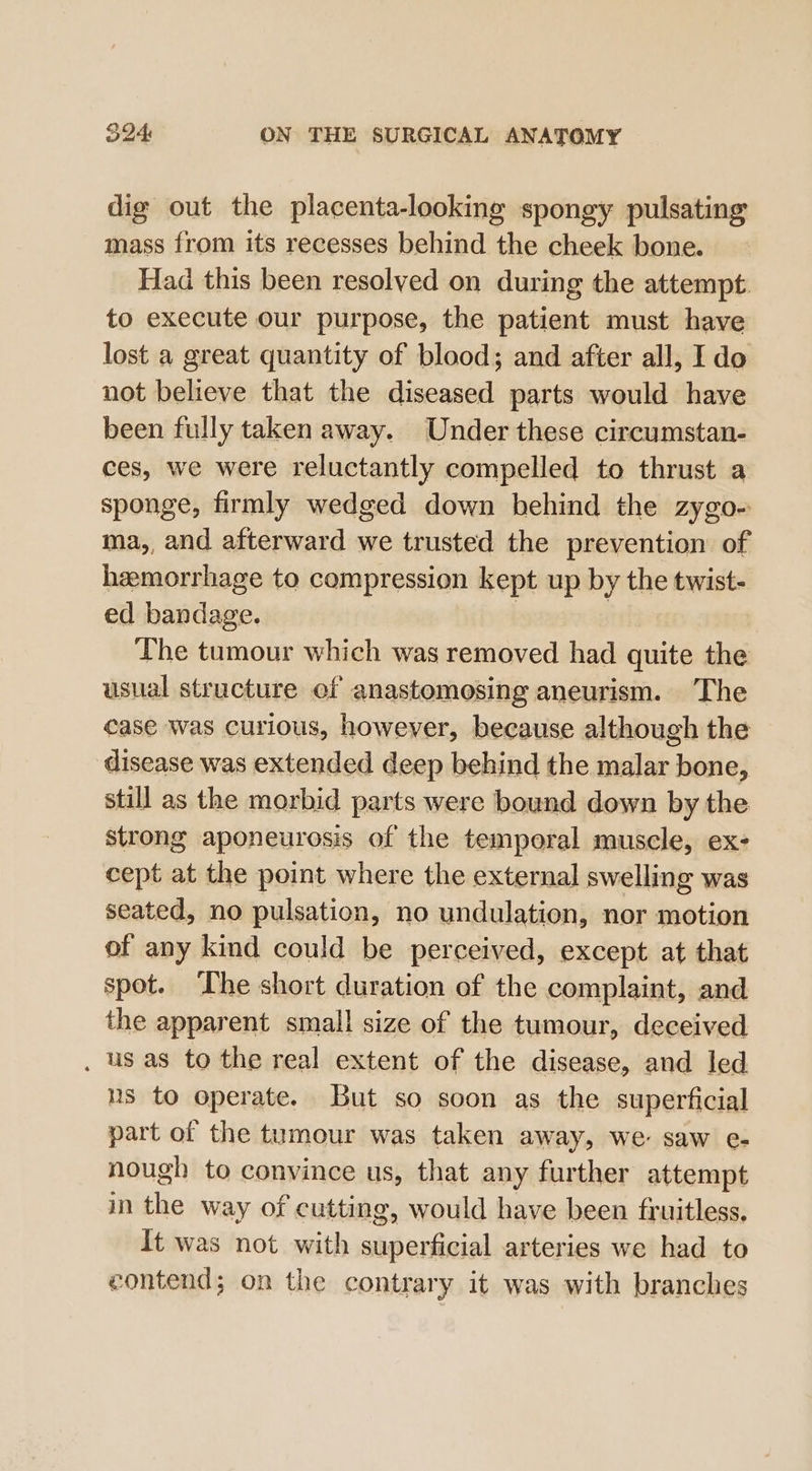 dig out the placenta-looking spongy pulsating mass from its recesses behind the cheek bone. Had this been resolved on during the attempt to execute our purpose, the patient must have lost a great quantity of blood; and after all, Ido not believe that the diseased parts would have been fully taken away. Under these circumstan- ces, we were reluctantly compelled to thrust a sponge, firmly wedged down behind the zygo- ma,, and afterward we trusted the prevention of hzemorrhage to compression kept up by the twist- ed bandage. | ) The tumour which was removed had quite the usual structure of anastomosing aneurism. The case was curious, however, because although the disease was extended deep behind the malar bone, still as the morbid parts were bound down by the strong aponeurosis of the temporal muscle, ex- cept at the point where the external swelling was seated, no pulsation, no undulation, nor motion of any kind could be perceived, except at that spot. ‘The short duration of the complaint, and the apparent small size of the tumour, deceived . us as to the real extent of the disease, and led ns to operate. But so soon as the superficial part of the tumour was taken away, We saw e- nough to convince us, that any further attempt in the way of cutting, would have been fruitless. It was not with superficial arteries we had to contend; on the contrary it was with branches