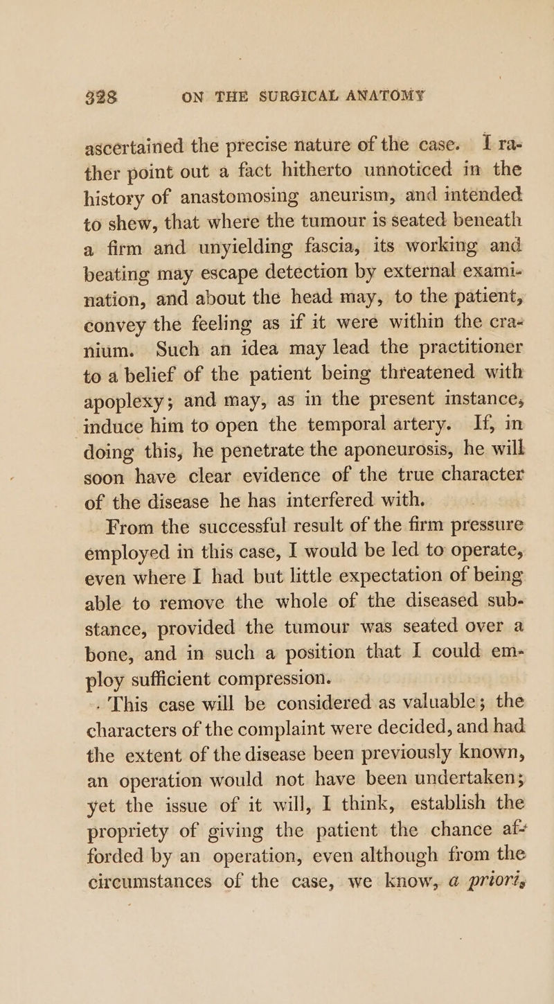 ascertained the precise nature of the case. I ra- ther point out a fact hitherto unnoticed in the history of anastomosing ancurism, and intended to shew, that where the tumour is seated beneath a firm and unyielding fascia, its working and beating may escape detection by external exami- nation, and about the head may, to the patient, convey the feeling as if it were within the cra- nium. Such an idea may lead the practitioner to a belief of the patient being threatened with apoplexy; and may, as in the present instance, induce him to open the temporal artery. If, in doing this, he penetrate the aponeurosis, he will soon have clear evidence of the true character of the disease he has interfered with. From the successful result of the firm pressure employed in this case, I would be led to operate, even where I had but little expectation of being able to remove the whole of the diseased sub- stance, provided the tumour was seated over a bone, and in such a position that I could em- ploy sufficient compression. . This case will be considered as valuable; the characters of the complaint were decided, and had: the extent of the disease been previously known, an operation would not have been undertaken; yet the issue of it will, I think, establish the propriety of giving the patient the chance af- forded by an operation, even although from the circumstances of the case, we know, @ priori,