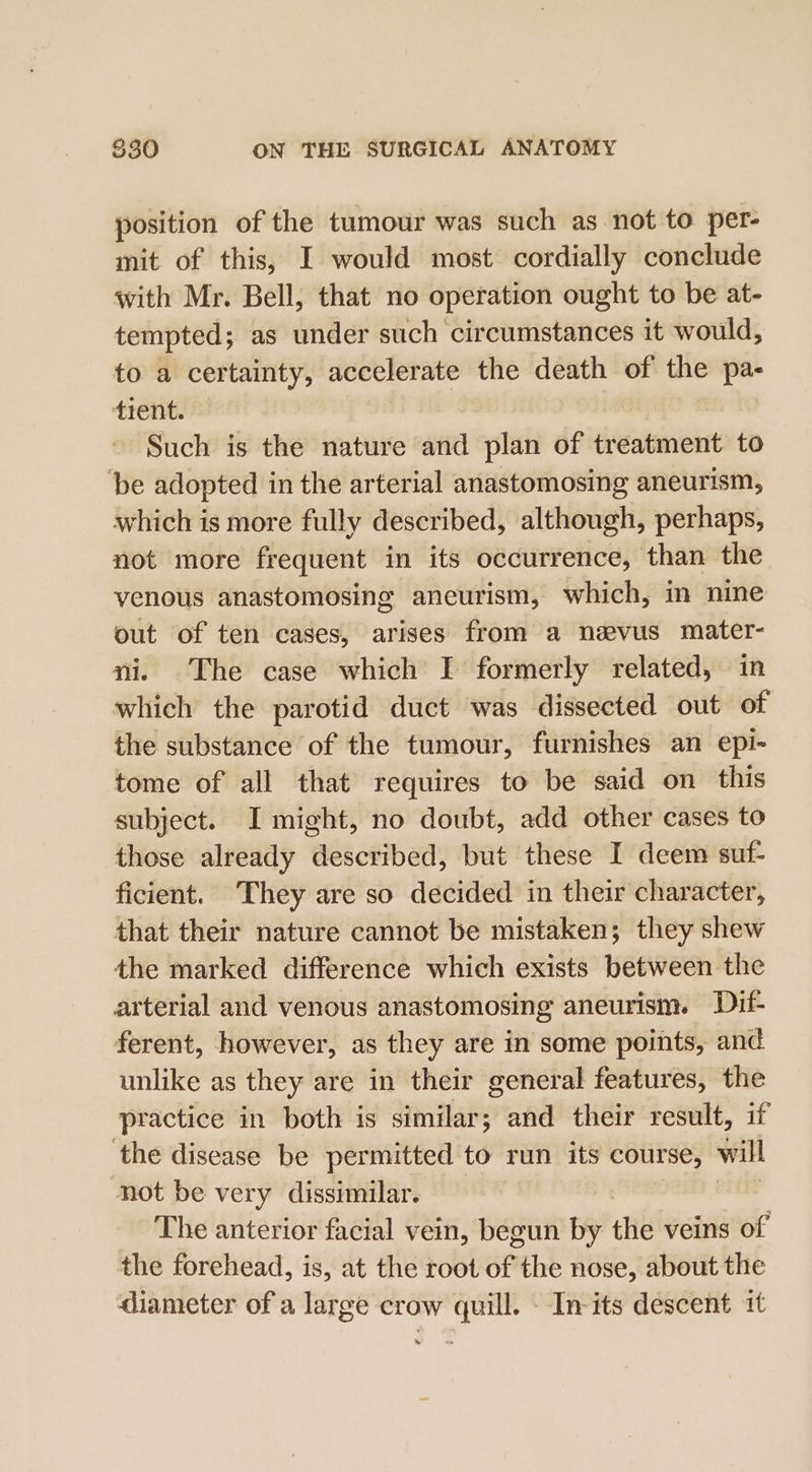 position of the tumour was such as not to per- mit of this, I would most cordially conclude with Mr. Bell, that no operation ought to be at- tempted; as under such circumstances it would, to a certainty, accelerate the death of the &lt;0 tient. Such is the nature and plan of treatment to be adopted in the arterial anastomosing aneurism, which is more fully described, although, perhaps, not more frequent in its occurrence, than the venous anastomosing aneurism, which, in nine out of ten cases, arises from a neevus mater- ni. The case which I formerly related, in which the parotid duct was dissected out of the substance of the tumour, furnishes an epi- tome of all that requires to be said on this subject. I might, no doubt, add other cases to those already described, but these I deem suf- ficient. They are so decided in their character, that their nature cannot be mistaken; they shew the marked difference which exists between the arterial and venous anastomosing aneurism. Dif- ferent, however, as they are in some points, and unlike as they are in their general features, the practice in both is similar; and their result, if the disease be permitted to run its course, will not be very dissimilar. | | The anterior facial vein, begun by the veins of the forehead, is, at the root of “the nose, about the diameter of a large crow quill. - Inits descent it