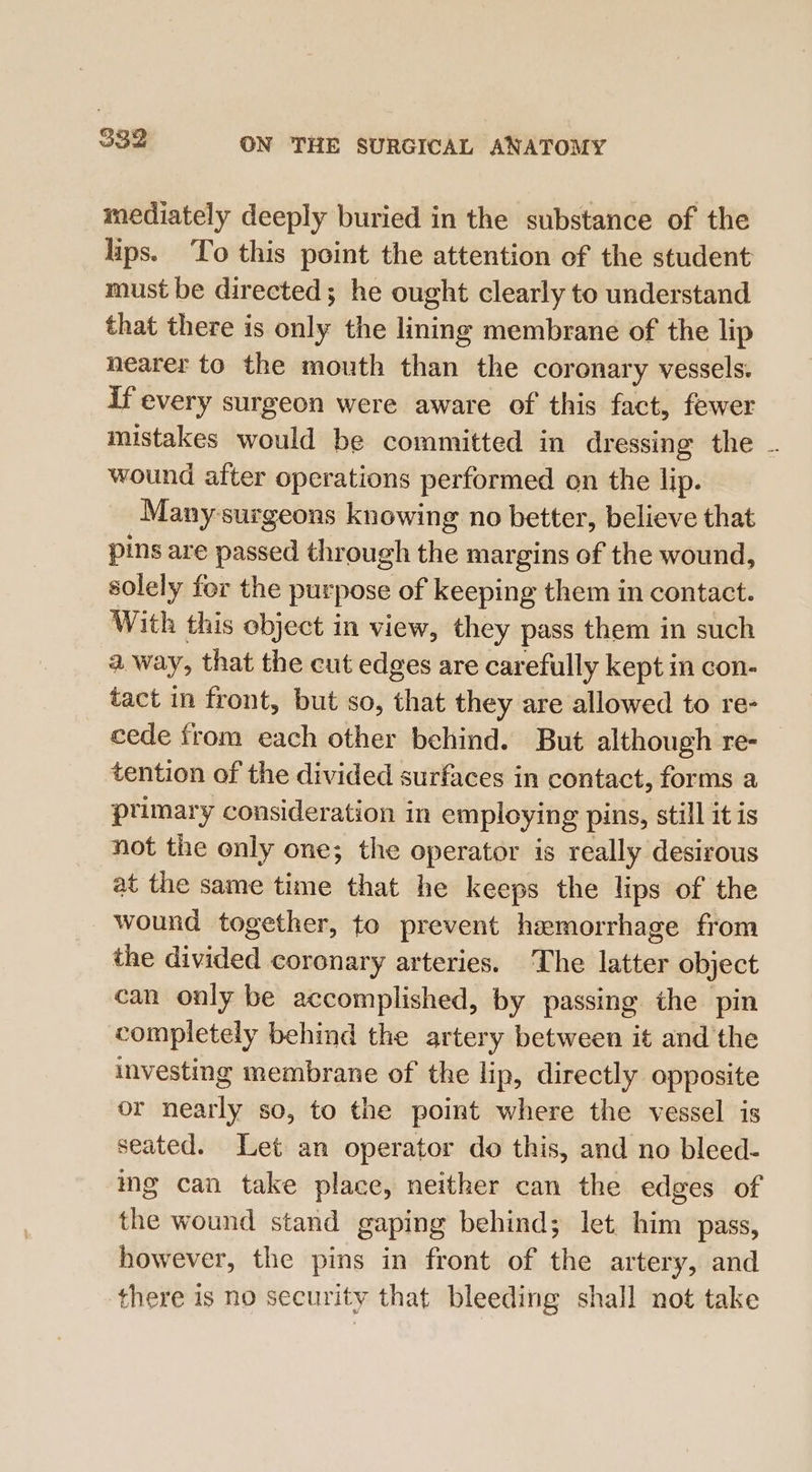 mediately deeply buried in the substance of the lips. ‘To this point the attention of the student must be directed; he ought clearly to understand that there is only the lining membrane of the lip nearer to the mouth than the coronary vessels. if every surgeon were aware of this fact, fewer mistakes would be committed in dressing the . wound after operations performed on the lip. Many-surgeons knowing no better, believe that pins are passed through the margins of the wound, solely for the purpose of keeping them in contact. With this object in view, they pass them in such a way, that the cut edges are carefully kept in con- tact in front, but so, that they are allowed to re- cede from each other behind. But although re- tention of the divided surfaces in contact, forms a ptimary consideration in employing pins, still it is not the only one; the operator is really desirous at the same time that he keeps the lips of the wound together, to prevent hemorrhage from the divided coronary arteries. The latter object can only be accomplished, by passing the pin completely behind the artery between it and the investing membrane of the lip, directly opposite or nearly so, to the point where the vessel is seated. Let an operator do this, and no bleed- ing can take place, neither can the edges of the wound stand gaping behind; let. him pass, however, the pins in front of the artery, and there is no security that bleeding shall not take