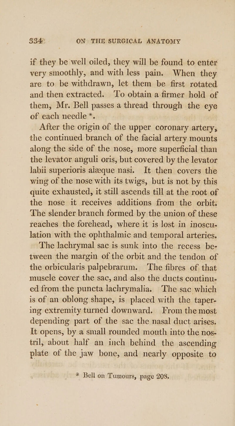 if they be well oiled, they will be found to enter very smoothly, and with less pain. When they are to be withdrawn, let them be first rotated and then extracted. ‘To obtain a firmer hold of them, Mr. Bell passes a thread through the eye of each needle *. After the origin of the upper coronary artery, the continued branch of the facial artery mounts along the side of the nose, more superficial than the levator anguli oris, but covered by the levator labii superioris aleeque nasi. It then covers the wing of the nose with its twigs, but is not by this quite exhausted, it still ascends till at the root of the nose it receives additions from the orbit. ‘The slender branch formed by the union of these reaches the forehead, where it is lost in inoscu- lation with the ophthalmic and temporal arteries. The lachrymal sac is sunk into the recess be- tween the margin of the orbit and the tendon of the orbicularis palpebrarum. The fibres of that muscle cover the sac, and also the ducts continu- ed from the puncta lachrymalia. The sac which is of an oblong shape, is placed with the taper- ing extremity turned downward. From the most depending part of the sac the nasal duct arises. It opens, by a small rounded mouth into the nos- tril, about half an inch behind the ascending plate of the jaw bone, and nearly opposite to * Bell on Tumours, page 208.