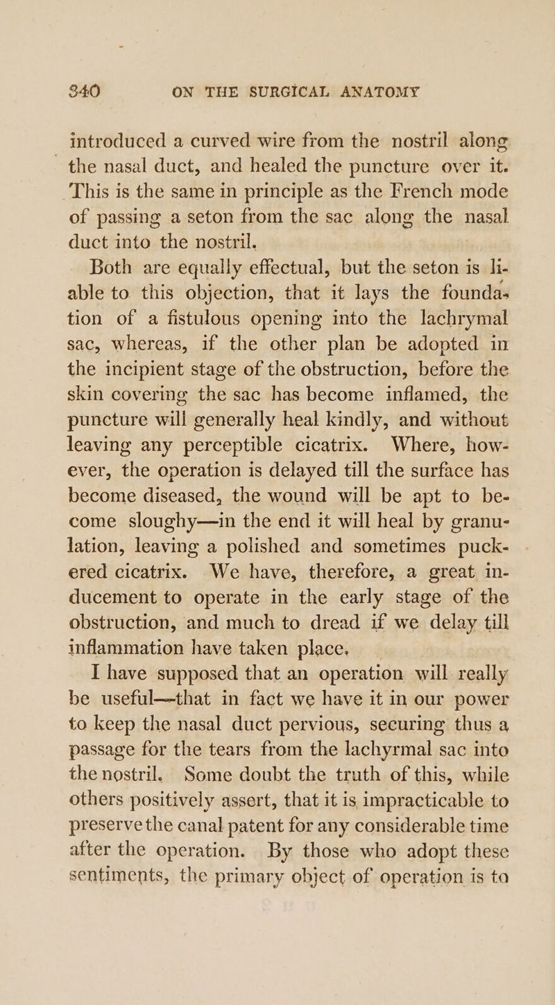 introduced a curved wire from the nostril along the nasal duct, and healed the puncture over it. This is the same in principle as the French mode of passig a seton from the sac along the nasal duct into the nostril. Both are equally effectual, but the seton is_li- able to this objection, that it lays the founda- tion of a fistulous opening into the lachrymal sac, whereas, if the other plan be adopted in the incipient stage of the obstruction, before the skin covering the sac has become inflamed, the puncture will generally heal kindly, and without leaving any perceptible cicatrix. Where, how- ever, the operation is delayed till the surface has become diseased, the wound will be apt to be- come sloughy—in the end it will heal by granu- lation, leaving a polished and sometimes puck- ered cicatrix. We have, therefore, a great. in- ducement to operate in the early stage of the obstruction, and much to dread if we delay till inflammation have taken place. I have supposed that an operation will really be useful—that in fact we have it in our power to keep the nasal duct pervious, securing thus a passage for the tears from the lachyrmal sac into the nostril. Some doubt the truth of this, while others positively assert, that it is impracticable to preserve the canal patent for any considerable time after the operation. By those who adopt these sentiments, the primary object of operation is ta