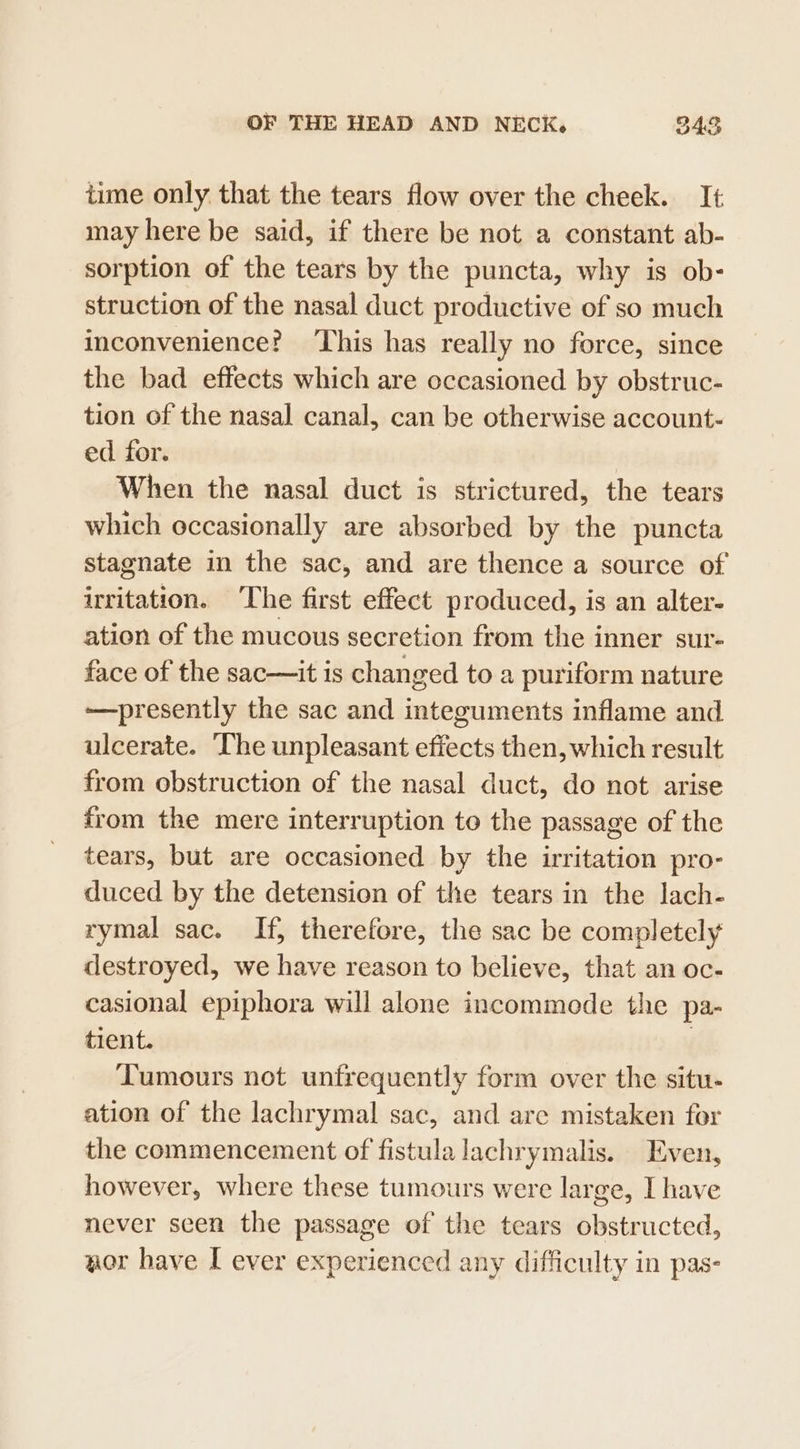 time only. that the tears flow over the cheek. It may here be said, if there be not a constant ab- sorption of the tears by the puncta, why is ob- struction of the nasal duct productive of so much inconvenience? This has really no force, since the bad effects which are occasioned by obstruc- tion of the nasal canal, can be otherwise account- ed for. When the nasal duct is strictured, the tears which occasionally are absorbed by the puncta stagnate in the sac, and are thence a source of irritation. The first effect produced, is an alter- ation of the mucous secretion from the inner sur- face of the sac—it is changed to a puriform nature —presently the sac and integuments inflame and ulcerate. ‘The unpleasant effects then, which result from obstruction of the nasal duct, do not arise from the mere interruption to the passage of the tears, but are occasioned by the irritation pro- duced by the detension of the tears in the lach- rymal sac. If, therefore, the sac be completely destroyed, we have reason to believe, that an oc- casional epiphora will alone incommede the pa- tient. | Tumours not unfrequently form over the situ. ation of the lachrymal sac, and are mistaken for the commencement of fistula lachrymalis. Even, however, where these tumours were large, I have never seen the passage of the tears obstructed, aor have I ever experienced any difficulty in pas-