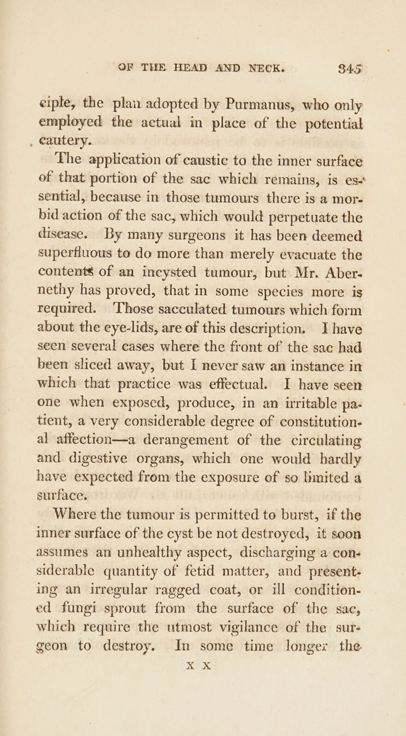 ciple, the plan adopted by Purmanus, who only employed the actual in place of the potential , cautery. Lhe application of caustic to the inner surface of that portion of the sac which remains, is es- sential, because in those tumours there is a mor- bid action of the sac, which would perpetuate the disease. By many surgeons it has been deemed superfluous to do more than merely evacuate the contents of an incysted tumour, but Mr. Aber- nethy has proved, that in some species more is required. ‘Those sacculated tumours which form about the eye-lids, are of this description. Ihave seen several cases where the front of the sac had been sliced away, but I never saw an instance in which that practice was effectual. I have seen one when exposed, produce, in an irritable pa- tient, a very considerable degree of constitution. al affection—a derangement of the circulating and digestive organs, which one would hardly have expected from the exposure of so limited a surface. Where the tumour is permitted to burst, if the inner surface of the cyst be not destroyed, it soon assumes an unhealthy aspect, discharging a cons siderable quantity of fetid matter, and present:- ing an irregular ragged coat, or ill condition- ed fungi sprout from the surface of the sae, which require the utmost vigilance of the sur- geon to destroy. In some time longer the ri