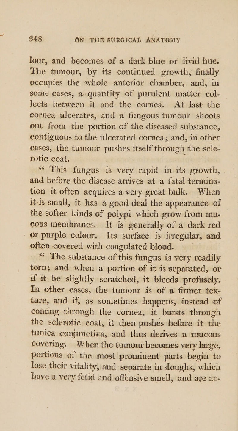 lour, and becomes of a dark blue or livid hue. The tumour, by its continued growth, finally occupies the whole anterior chamber, and, in some cases, a quantity of purulent matter col- — lects between it and the cornea. At last the cornea ulcerates, and a fungous tumour shoots out from the portion of the diseased substance, contiguous to the ulcerated cornea; and, in other cases, the tumour pushes itself through the scle- rotic coat. «* This fungus is very rapid in its growth, and before the disease arrives at a fatal termina- tion it often acquires a very great bulk. When itis small, it has a good deal the appearance of the softer kinds of polypi which grow from mu- _ cous membranes. It is generally of a dark red or purple coleur. Its surface is irregular, and often covered with coagulated blood. “* The substance of this fungus is very readily torn; and when a portion of it is separated, or if it be slightly scratched, it bleeds profusely. In other cases, the tumour is of a firmer tex- ture, and if, as sometimes happens, instead of coming through the cornea, it bursts through the sclerotic coat, it then pushes before it the tunica conjunctiva, and thus derives a mucous covering. When the tumour becomes very large, portions of the most prominent parts begin to lose their vitality, and separate in sloughs, which have a very fetid and offensive smell, and are ac-