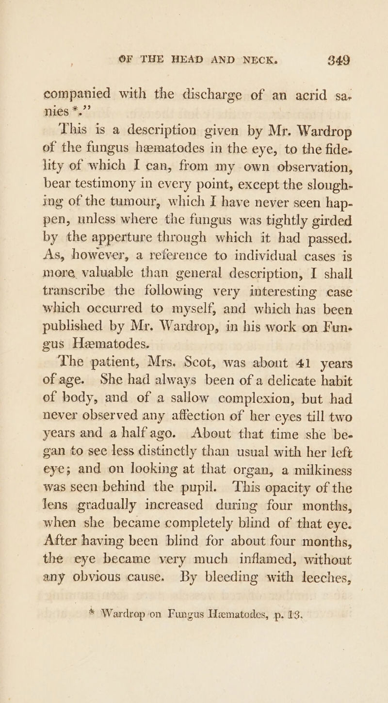 companied with the discharge of an acrid sa. nies *.”’ | This is a description given by Mr. Wardrop of the fungus hematedes in the eye, to the fide. lity of which I can, from my own observation, bear testimony in every point, except the slough- ing of the tumour, which I have never seen hap- pen, unless where the fungus was tightly girded by the apperture through which it had passed. As, however, a reference to individual cases is more, valuable than general description, I shall transcribe the following very interesting case which occurred to myself, and which has been published by Mr. Wardrop, in his work on Fun- gus Heematodes. Lhe patient, Mrs. Scot, was about 41 years of age. She had always been of a delicate habit of body, and of a sallow complexion, but had never observed any affection of her eyes till two years and ahalfago. About that time she be- gan to see less distinctly than usual with her left eye; and on looking at that organ, a milkiness was seen behind the pupil. This opacity of the Jens gradually increased during four months, when she became completely blind of that eye. After having been blind for about four months, the eye became very much inflamed, without any obvious cause. By bleeding with leeches, Wardrop on Fungus Hematodes, p. 23.