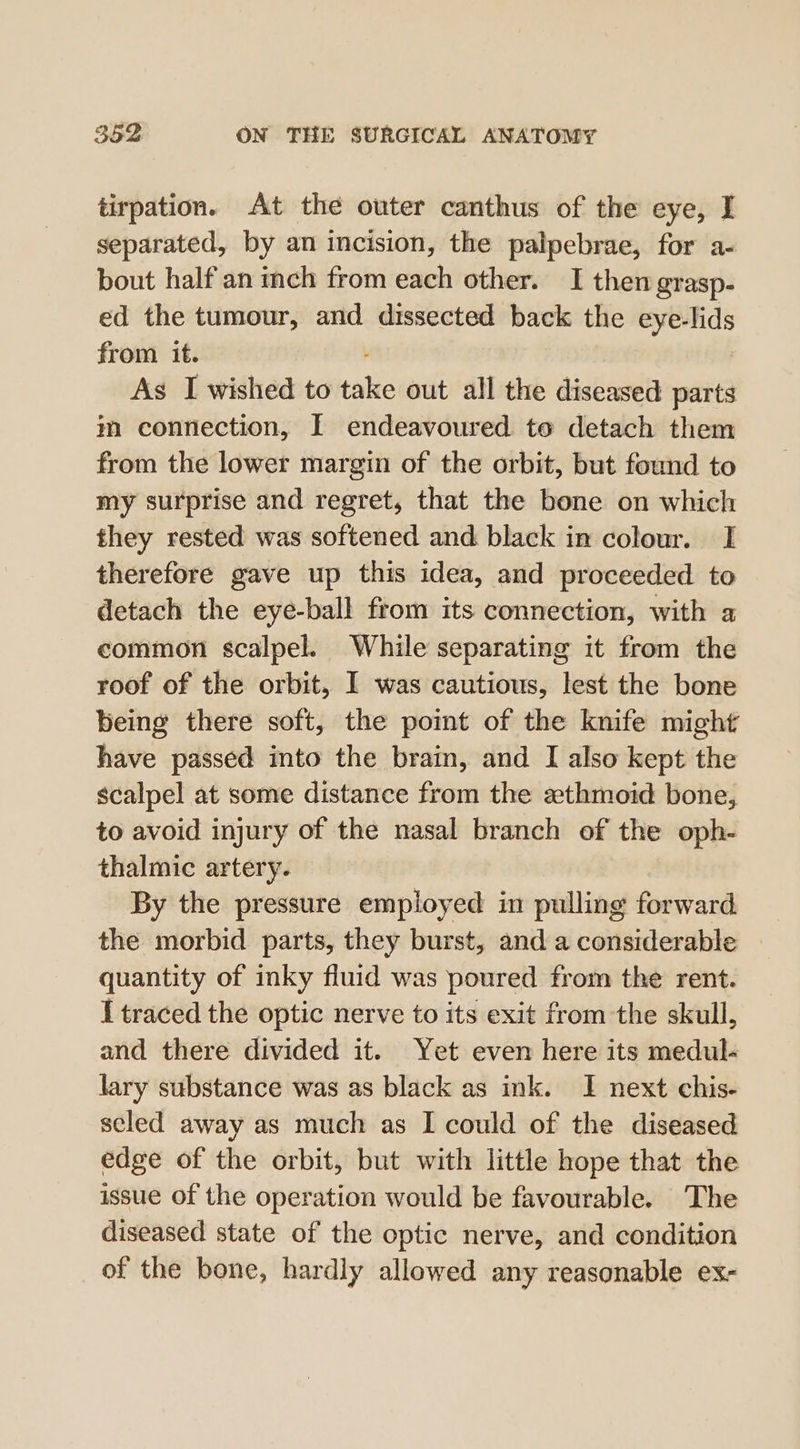 tirpation. At the outer canthus of the eye, I separated, by an incision, the palpebrae, for a- bout half an inch from each other. I then grasp- ed the tumour, and dissected back the eye-lids from it. As I wished to tale out all the diseased parts m connection, I endeavoured to detach them from the lower margin of the orbit, but found to my surprise and regret, that the bone on which they rested was softened and black in colour. I therefore gave up this idea, and proceeded to detach the eye-ball from its connection, with a common scalpel. While separating it from the roof of the orbit, 1 was cautious, lest the bone being there soft, the point of the knife might have passed into the brain, and I also kept the scalpel at some distance from the zthmoid bone, to avoid injury of the nasal branch of the oph- thalmic artery. By the pressure employed in pulling forward the morbid parts, they burst, and a considerable quantity of inky fluid was poured from the rent. I traced the optic nerve to its exit from the skull, and there divided it. Yet even here its medul- lary substance was as black as ink. I next chis- seled away as much as I could of the diseased edge of the orbit, but with little hope that the issue of the operation would be favourable. The diseased state of the optic nerve, and condition of the bone, hardly allowed any reasonable ex-