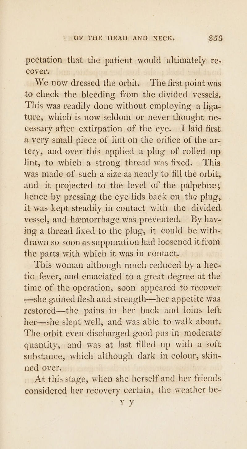 pectation that the patient would ultimately re. cover. We now dressed the orbit. The first point was to check the bleeding from the divided vessels. This was readily done without employing a liga- ture, which is now seldom or never thought ne- cessary after extirpation of the eye. I laid first a very small piece of lint on the orifice of the ar- tery, and over this applied a plug of rolled up lint, to which a strong thread was fixed. This was made of such a size as nearly to fill the orbit, and it projected to the level of the palpebre; hence by pressing the eye-lids back on the plug, it was kept steadily in contact with the divided vessel, and hemorrhage was prevented. By hav- ing a thread fixed to the plug, it could be with- drawn so soon as suppuration had loosened it from the parts with which it was in contact. This woman although much reduced by a hec- tic fever, and emaciated to a great degree at the time of the operation, soon appeared to recover —she gained flesh and strength—her appetite was restored—the pains in her back and loins left her—she slept well, and was able to walk about. The orbit even discharged good pus in moderate quantity, and was at last filled up with a soft substance, which although dark in colour, skin- ned over. At this stage, when she herself and her friends considered her recovery certain, the weather be- vy