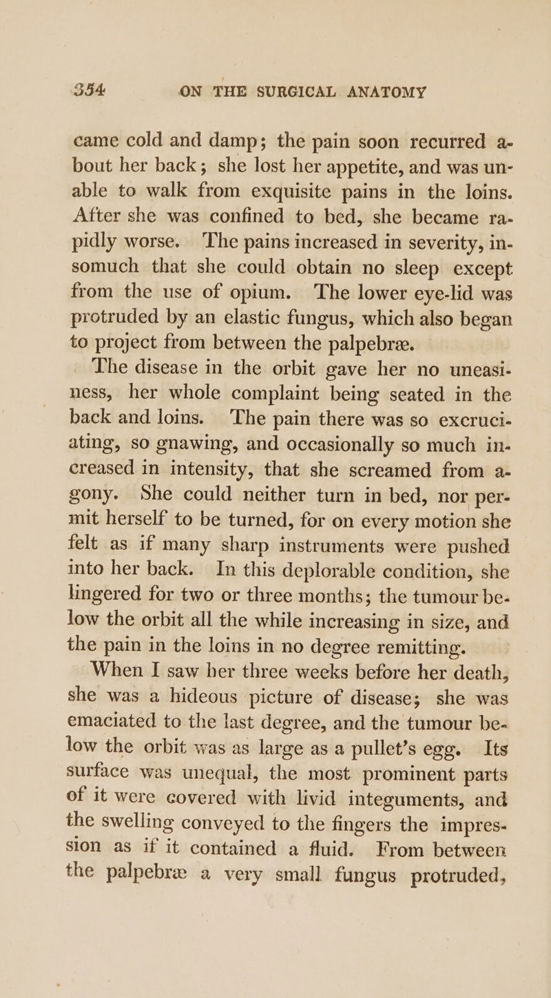 came cold and damp; the pain soon recurred a- bout her back; she lost her appetite, and was un- able to walk Sabin exquisite pains in the loins. After she was confined to bed, she became ra- pidly worse. The pains increased in severity, in- somuch that she could obtain no sleep except from the use of opium. The lower eye-lid was protruded by an elastic fungus, which also began to project from between the palpebre. The disease in the orbit gave her no uneasi- ness, her whole complaint being seated in the back and loins. The pain there was so excruci- ating, so gnawing, and occasionally so much in- creased in intensity, that she screamed from a- gony. She could neither turn in bed, nor per- mit herself to be turned, for on every motion she felt as if many sharp instruments were pushed into her back. In this deplorable condition, she lingered for two or three months; the tumour be- low the orbit all the while increasing in size, and the pain in the loins in no degree remitting. When I saw her three weeks before her death, she was a hideous picture of disease; she was emaciated to the last degree, and the tumour be- low the orbit was as large as a pullet’s egg. Its surface was unequal, the most prominent parts of it were covered with livid integuments, and the swelling conveyed to the fingers the impres- sion as if it contained a fluid. From between the palpebrew a very small fungus protruded,