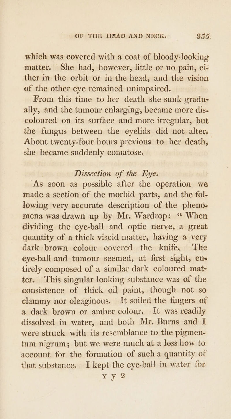 which was covered with a coat of bloody-looking matter. She had, however, little or no pain, ei- ther in the orbit or in the head, and the vision of the other eye remained unimpaired. From this time to her death she sunk gradu- ally, and the tumour enlarging, became more dis- coloured on its surface and more irregular, but the fungus between the eyelids did not. alter. About twenty-four hours previous to her death, she became suddenly comatose. Dissection of the lye. As soon as possible after the operation we made a section of the morbid parts, and the fol- lowing very accurate description of the pheno- mena was drawn up by Mr. Wardrop: “ When dividing the eye-ball and optic nerve, a great quantity of a thick viscid matter, having a very dark brown colour covered the knife. The eye-ball and tumour seemed, at first sight, ens tirely composed of a similar dark coloured mat- ter. This singular looking substance was of the consistence of thick oil paint, though not so clammy nor oleaginous. It soiled the fingers of a dark brown or amber colour. It was readily dissolved in water, and both Mr. Burns and I were struck with its resemblance to the pigmen- tum nigrum; but we were much at a loss how to account for the formation of such a quantity of that substance. I kept the eye-ball in water for Yay 2