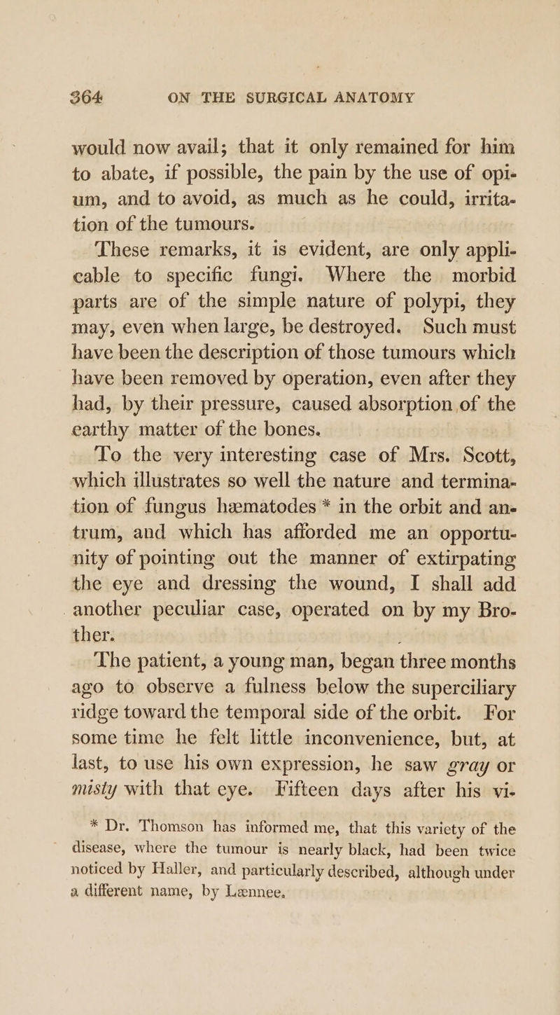 would now avail; that it only remained for him to abate, if possible, the pain by the use of opi- um, and to avoid, as much as he could, irrita- tion of the tumours. These remarks, it is evident, are only appli- cable to specific fungi. Where the morbid parts are of the simple nature of polypi, they may, even when large, be destroyed. Such must have been the description of those tumours which have been removed by operation, even after they had, by their pressure, caused absorption of the earthy matter of the bones. To the very interesting case of Mrs. Scott, which illustrates so well the nature and termina- tion of fungus hematodes * in the orbit and an- trum, and which has afforded me an opportu- nity of pointing out the manner of extirpating the eye and dressing the wound, I shall add another peculiar case, operated on by my Bro- ther. The patient, a young man, began three months ago to observe a fulness below the superciliary ridge toward the temporal side of the orbit. For some time he felt little inconvenience, but, at last, to use his own expression, he saw gray or misty with that eye. Fifteen days after his vi- * Dr. Thomson has informed me, that this variety of the disease, where the tumour is nearly black, had been twice noticed by Haller, and particularly described, although under a different name, by Lennee.