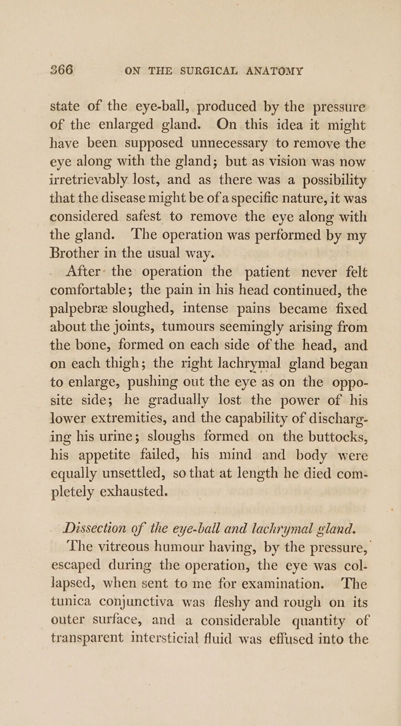 state of the eye-ball, produced by the pressure of the enlarged gland. On this idea it might have been supposed unnecessary to remove the eye along with the gland; but as vision was now uretrievably lost, and as there was a possibility that the disease might be of a specific nature, it was considered safest to remove the eye along with the gland. The operation was performed by my Brother in the usual way. After’ the operation the patient never felt comfortable; the pain in his head continued, the palpebree sloughed, intense pains became fixed about the joints, tumours seemingly arising from the bone, formed on each side of the head, and on each thigh; the right lachrymal gland began to enlarge, pushing out the eye as on the oppo- site side; he gradually lost the power of his lower extremities, and the capability of discharg- ing his urine; sloughs formed on the buttocks, his appetite failed, his mind and body were equally unsettled, so that at length he died com- pletely exhausted. Dissection of the eye-ball and lachrymal gland. The vitreous humour having, by the pressure, escaped during the operation, the eye was col- lapsed, when sent to me for examination. The tunica conjunctiva was fleshy and rough on its outer surface, and a considerable quantity of transparent intersticial fluid was effused into the