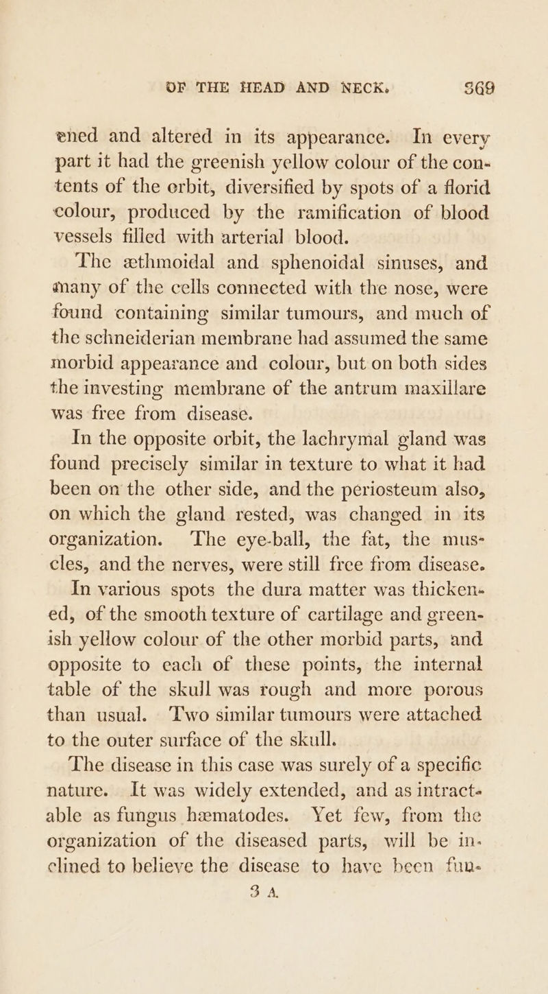 ened and altered in its appearance. In every part it had the greenish yellow colour of the con- tents of the erbit, diversified by spots of a florid colour, produced by the ramification of blood vessels filled with arterial blood. The ethmoidal and sphenoidal sinuses, and many of the cells connected with the nose, were found containing similar tumours, and much of the schneiderian membrane had assumed the same morbid appearance and colour, but on both sides the investing membrane of the antrum maxillare was free from disease. In the opposite orbit, the lachrymal gland was found precisely similar in texture to what it had been on the other side, and the periosteum also, on which the gland rested, was changed in its organization. The eye-ball, the fat, the mus- cles, and the nerves, were still free from disease. In various spots the dura matter was thicken- ed, of the smooth texture of cartilage and green- ish yellow colour of the other morbid parts, and opposite to each of these points, the internal table of the skull was rough and more porous than usual. ‘Two similar tumours were attached to the outer surface of the skull. The disease in this case was surely of a specific nature. It was widely extended, and as intract- able as fungus hamatodes. Yet few, from the organization of the diseased parts, will be in- clined to believe the disease to have been fun- 3A