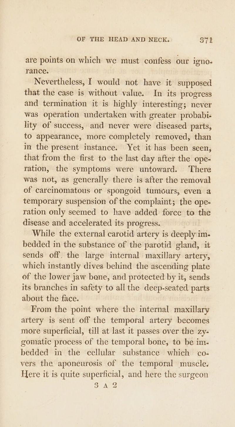 are points on which we must confess our igno- rance. | Nevertheless, I would not have it supposed that the case is without value. In its progress and termination it is highly interesting; never was operation undertaken with greater probabi- lity of success, and never were diseased parts, to appearance, more completely removed, than im the present instance. Yet it has been seen, that from the first to the last day after the ope- ration, the symptoms were untoward. There was not, as generally there is after the removal of carcinomatous or spongoid tumours, even a temporary suspension of the complaint; the ope- ration only seemed to have added force to the disease and accelerated its progress. While the external carotid artery is deeply im- bedded in the substance of the parotid gland, it sends off. the large internal maxillary artery, which instantly dives behind the ascending plate of the lower jaw bane, and protected by it, sends its branches in safety to all the deep-seated. parts about the face. From the pomt where the internal maxillary artery is sent off the temporal artery becomes more superficial, till at last it passes over the zy- gomatic process of the temporal bone, to be im. bedded in the cellular substance which co- vers the aponeurosis of the temporal muscle. Flere it is quite superficial, and here the surgeon ei Ke Vv ded