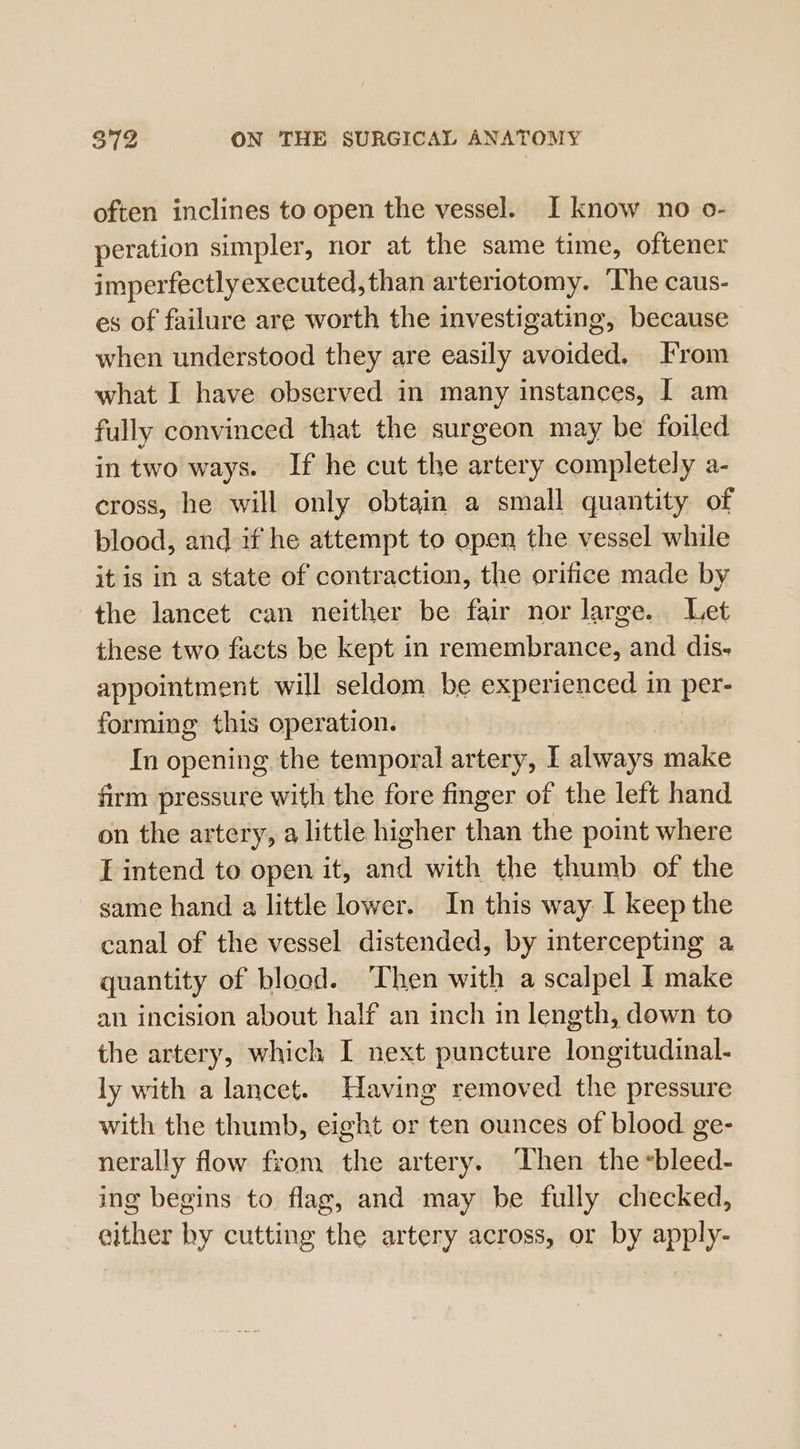 often inclines to open the vessel. I know no o- peration simpler, nor at the same time, oftener imperfectlyexecuted, than arteriotomy. ‘The caus- es of failure are worth the investigating, because when understood they are easily avoided. From what I have observed in many instances, | am fully convinced that the surgeon may be foiled in two ways. If he cut the artery completely a- cross, he will only obtain a small quantity of blood, and if he attempt to open the vessel while itis in a state of contraction, the orifice made by the lancet can neither be fair nor large. Let these two facts be kept in remembrance, and dis- appointment will seldom be experienced in pers forming this operation. In opening the temporal artery, I always make firm pressure with the fore finger of the left hand on the artery, a little higher than the point where I intend to open it, ane with the thumb of the same hand a little lower. In this way I keep the canal of the vessel distended, by intercepting a quantity of blood. Then with a scalpel I make an incision about half an inch in length, down to the artery, which I next puncture longitudinal- ly with a lancet. Having removed the pressure with the thumb, eight or ten ounces of blood ge- nerally flow from the artery. Then the «bleed- ing begins to flag, and may be fully checked, gither hy cutting the artery across, or by apply-