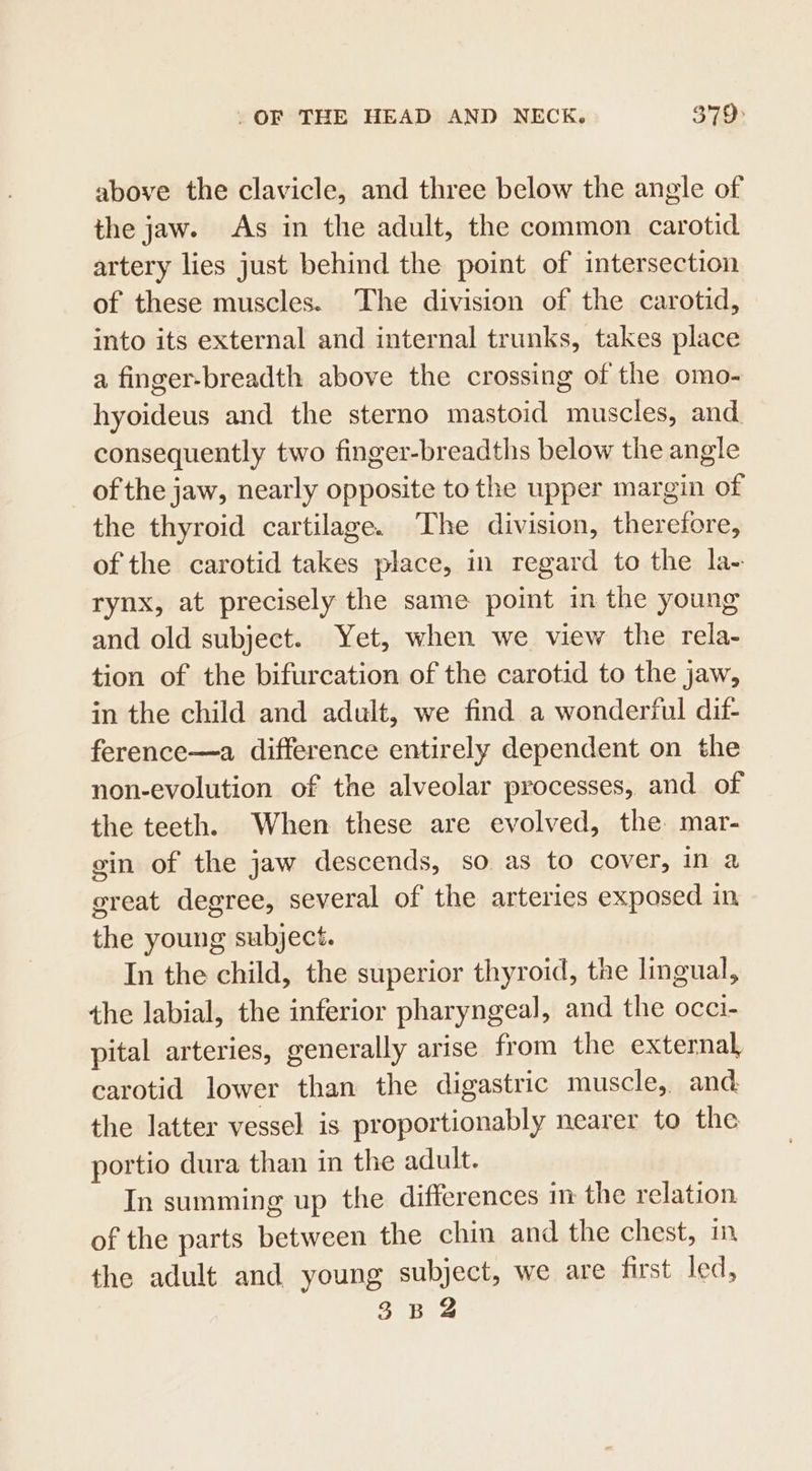 above the clavicle, and three below the angle of the jaw. As in the adult, the common carotid artery lies just behind the point of intersection of these muscles. The division of the carotid, into its external and internal trunks, takes place a finger-breadth above the crossing of the omo- hyoideus and the sterno mastoid muscles, and consequently two finger-breadths below the angle of the jaw, nearly opposite to the upper margin of the thyroid cartilage. The division, therefore, of the carotid takes place, in regard to the la- rynx, at precisely the same point in the young and old subject. Yet, when we view the rela- tion of the bifurcation of the carotid to the jaw, in the child and adult, we find a wonderful dif- ference—a difference entirely dependent on the non-evolution of the alveolar processes, and of the teeth. When these are evolved, the mar- gin of the jaw descends, so as to cover, in a great degree, several of the arteries exposed in the young subject. In the child, the superior thyroid, the lingual, the labial, the inferior pharyngeal, and the occi- pital arteries, generally arise from the external carotid lower than the digastric muscle, and the latter vessel is proportionably nearer to the portio dura than in the adult. In summing up the differences in the relation of the parts between the chin and the chest, in the adult and young subject, we are first led,