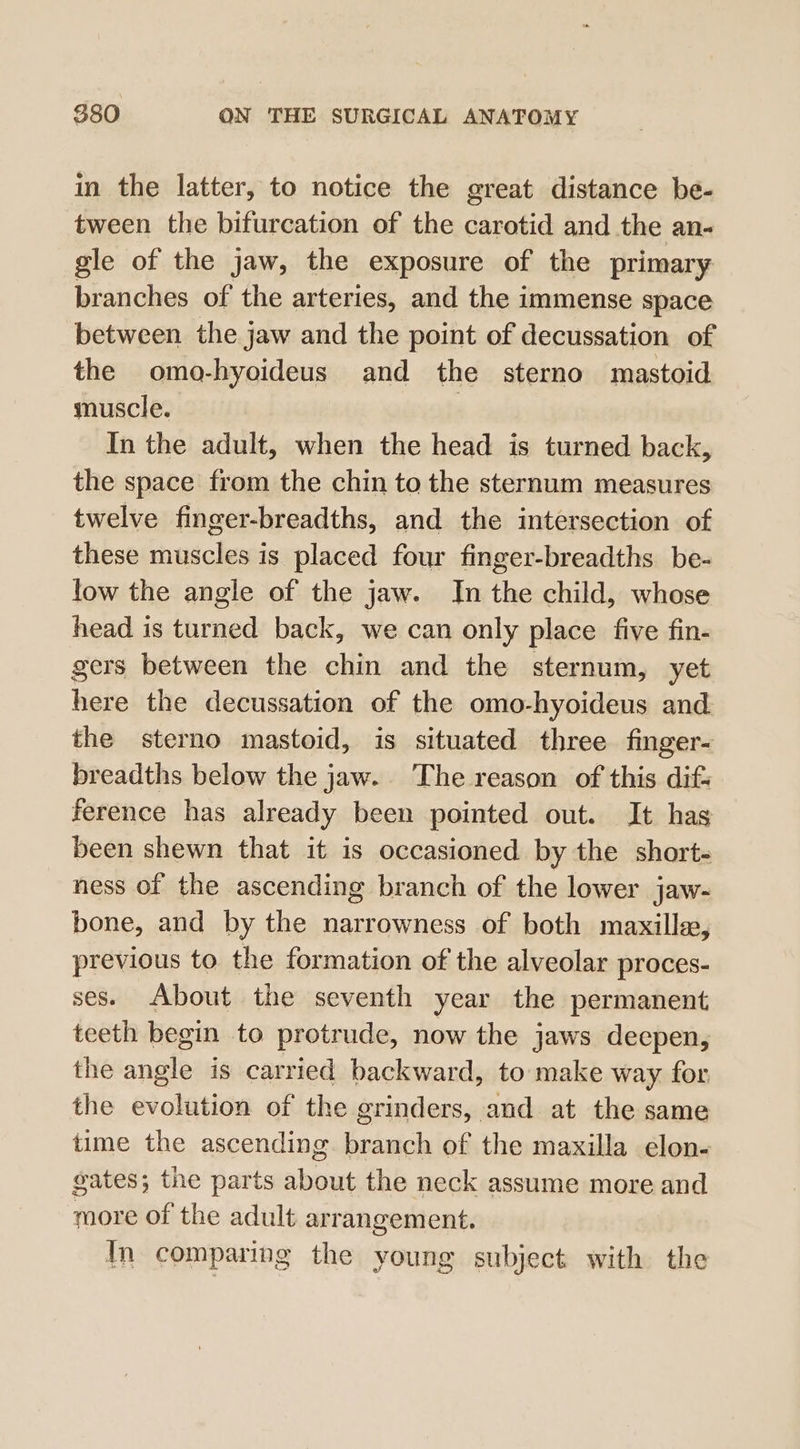 in the latter, to notice the great distance be- tween the bifurcation of the carotid and the an- gle of the jaw, the exposure of the primary branches of the arteries, and the immense space between the jaw and the point of decussation of the omo-hyoideus and the sterno mastoid muscle. } In the adult, when the head is turned back, the space from the chin to the sternum measures twelve finger-breadths, and the intersection of these muscles is placed four finger-breadths be- low the angle of the jaw. In the child, whose head is turned back, we can only place five fin- gers between the chin and the sternum, yet here the decussation of the omo-hyoideus and the sterno mastoid, is situated three finger- breadths below the jaw. The reason of this dif- ference has already been pointed out. It has been shewn that it is occasioned by the short- ness of the ascending branch of the lower jaw- bone, and by the narrowness of both mazxillse, previous to the formation of the alveolar proces- ses. About the seventh year the permanent teeth begin to protrude, now the jaws deepen, the anole is carried backward, to make way for the evolution of the grinders, and at the same time the ascending branch of the maxilla elon- gates; the parts about the neck assume more and more of the adult arrangement. Im comparing the young subject with the