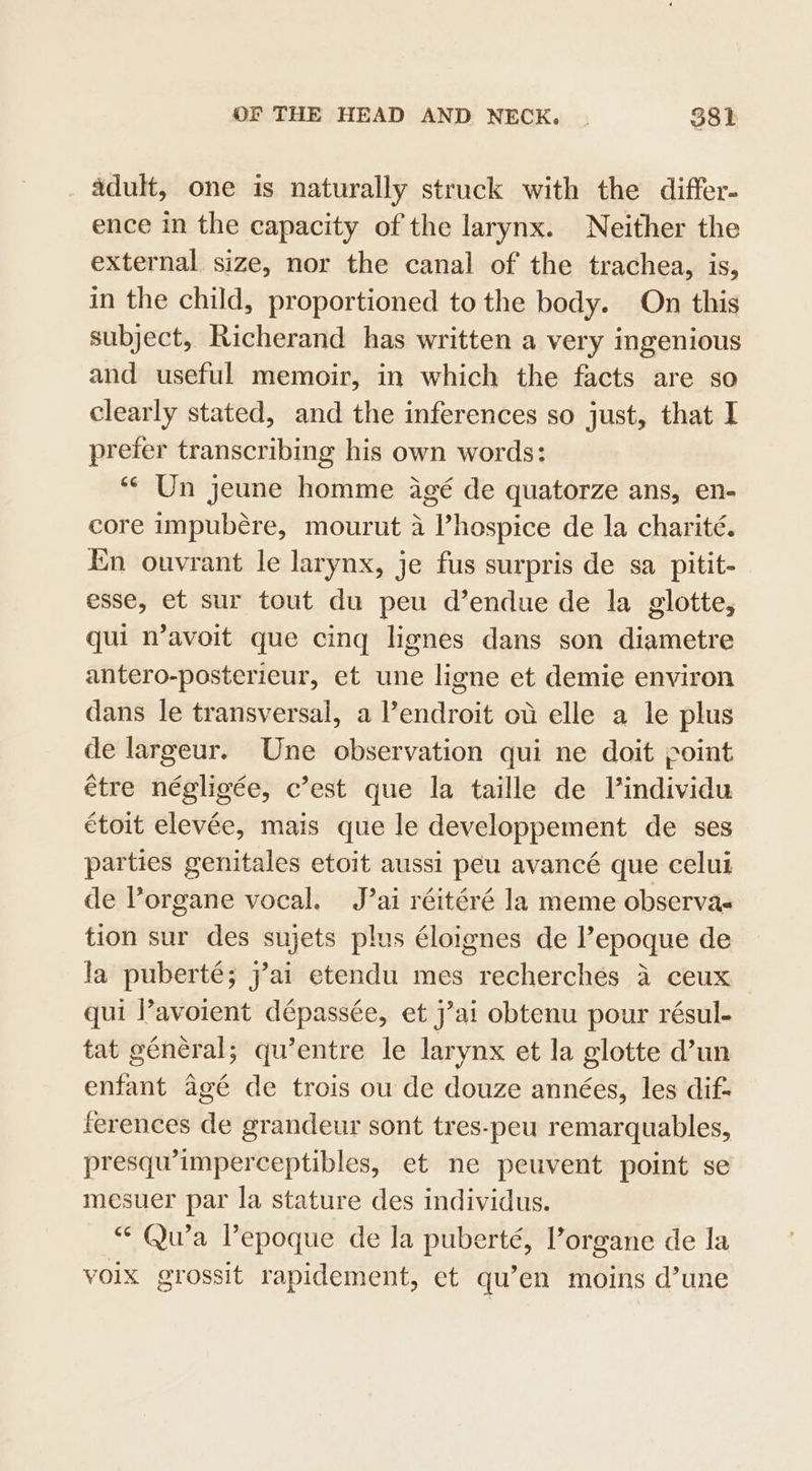 adult, one is naturally struck with the differ- ence in the capacity of the larynx. Neither the external size, nor the canal of the trachea, is, in the child, proportioned to the body. On this subject, Richerand has written a very ingenious and useful memoir, in which the facts are so clearly stated, and the inferences so just, that I prefer transcribing his own words: “Un jeune homme agé de quatorze ans, en- core impubére, mourut a hospice de la charité. En ouvrant le larynx, je fus surpris de sa pitit- esse, et sur tout du peu d’endue de la glotte, qui n’avoit que cing lignes dans son diametre antero-posterieur, et une ligne et demie environ dans le transversal, a lendroit ot elle a le plus de largeur. Une observation qui ne doit point étre négligée, c’est que la taille de Vindividu étoit elevée, mais que le developpement de ses parties genitales etoit aussi peu avancé que celui de Porgane vocal. J’ai réitéré la meme observas tion sur des sujets plus éloignes de l’epoque de la puberté; j’ai etendu mes recherches a ceux qui l’avoient dépassée, et j’ai obtenu pour résul- tat général; qu’entre le larynx et la glotte d’un enfant agé de trois ou de douze années, les dif: ferences de grandeur sont tres-peu remarquables, presqu’imperceptibles, et ne peuvent point se mesuer par la stature des individus. “* Qu’a Vepoque de la puberté, l’organe de la voix grossit rapidement, et qu’en moins d’une