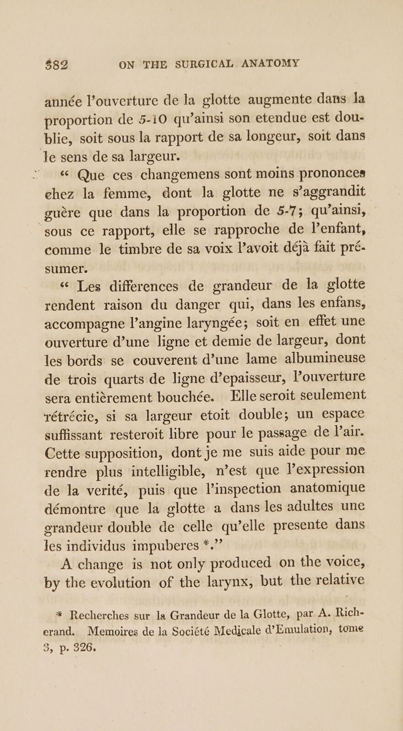 année l’ouverture de la glotte augmente dans la proportion de 5-10 qu’ainsi son etendue est dou- blie, soit sous la rapport de sa longeur, soit dans Je sens de sa largeur. . &lt;; Que ces changemens sont moins prononces chez la femme, dont la glotte ne sirsieeoeuues guére que dans la proportion de 5-7; qu’ainsi, sous ce rapport, elle se rapproche de Venfant, comme le timbre de sa voix ’avoit déja fait pré- sumer. “ Les differences de grandeur de la glotte rendent raison du danger qui, dans les enfans, accompagne l’angine laryngée; soit en effet une ouverture d’une ligne et demie de largeur, dont les bords se couverent d’une lame albumineuse de trois quarts de ligne d’epaisseur, l’ouverture sera entiérement bouchée. Elle seroit seulement rétrécie, si sa largeur etoit double; un espace suffissant resteroit libre pour le passage de Vair. Cette supposition, dont je me suis aide pour me rendre plus intelligible, nest que l’expression de la verité, puis que l’inspection anatomique démontre que la glotte a dans les adultes une grandeur double de celle qu’elle presente dans 183 individus impuber es iti? A change is not only produced on the voice, by the evdluhion of the larynx, but the rolpieie * Recherches sur la Grandeur de la Glotte, par A. Rich- erand. Memoires de la Société Medicale d’ Emulation, tome &gt;» Pp» 326. |