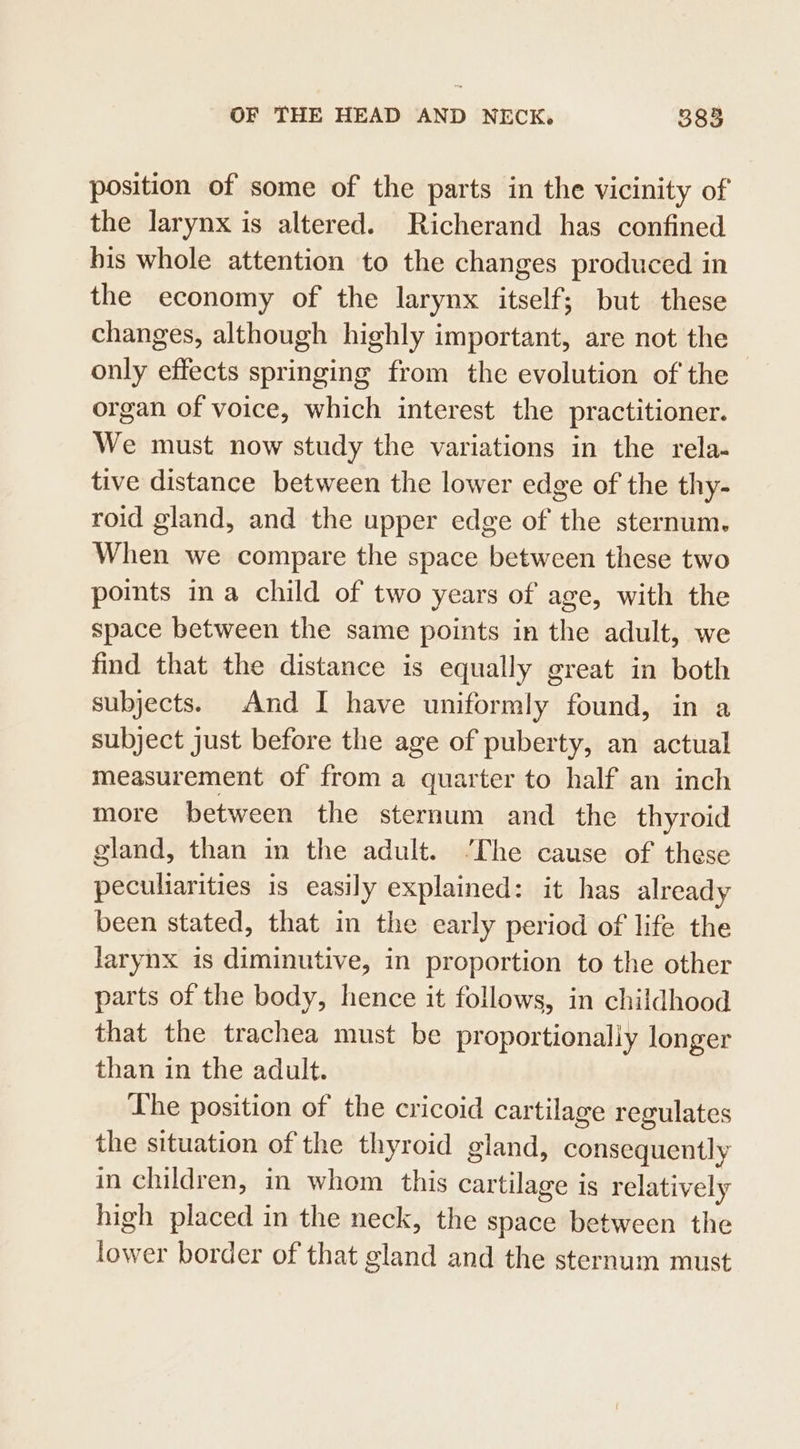 position of some of the parts in the vicinity of the larynx is altered. Richerand has confined his whole attention to the changes produced in the economy of the larynx itself; but these changes, although highly important, are not the only effects springing from the evolution of the organ of voice, which interest the practitioner. We must now study the variations in the rela- tive distance between the lower edge of the thy- roid gland, and the upper edge of the sternum. When we compare the space between these two points ina child of two years of age, with the space between the same points in the adult, we find that the distance is equally great in both subjects. And I have uniformly found, in a subject just before the age of puberty, an actual measurement of from a quarter to half an inch more between the sternum and the thyroid gland, than in the adult. ‘The cause of these peculiarities is easily explained: it has already been stated, that in the early period of life the larynx is diminutive, in proportion to the other parts of the body, hence it follows, in childhood that the trachea must be proportionally longer than in the adult. The position of the cricoid cartilage regulates the situation of the thyroid gland, consequently in children, in whom this cartilage is relatively high placed in the neck, the space between the lower border of that gland and the sternum must