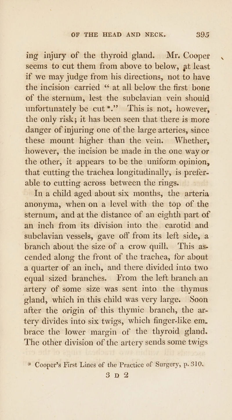 ing injury of the thyroid gland. Mr. Cooper seems to cut them from above to below, at least if we may judge from his directions, not to have the incision carried “ at all below the first bone of the sternum, lest the subclavian vein should unfortunately be cut*.’’? ‘This is not, however, the only risk; it has been seen that there is more danger of injuring one of the large arteries, since these mount higher than the vein. Whether, however, the incision be made in the one way or the other, it appears to be the uniform opinion, that cutting the trachea longitudinally, is prefer- able to cutting across between the rings. In a child aged about six months, the arteria anonyma, when on a level with the top of the sternum, and at the distance of an eighth part of an inch from its division into the carotid and subclavian vessels, gave off from its left side, a branch about the size of a crow quill. ‘his as- cended along the front of the trachea, for about a quarter of an inch, and there divided into. two equal sized branches. Irom the left branch an artery of some size was sent into. the thymus gland, which in this child was very large. Soon after the origin of this thymic brats the ar- tery divides into six twigs, which finger-like em. brace the lower margin of the thyroid gland. The other division of the artery sends some twigs * Cooper’s First Lines of the Practice of Surgery, p. 310. 3D 2