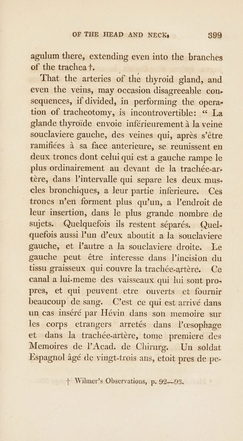 agulum there, extending even into the branches of the trachea t. : That the arteries of the thyroid gland, and even the veins, may occasion disagreeable cone sequences, if divided, in performing the operas tion of tracheotomy, is incontrovertible: “ La glande thyroide envoie inférieurement a la veine souclaviere gauche, des veines qui, aprés s’étre ramifiées 4 sa face anterieure, se reunissent en deux troncs dont celui qui est a gauche rampe le plus ordinairement au devant de la trachée-ar- tere, dans l’intervalle qui separe les deux mus- cles bronchiques, a leur partie inferieure. Ces troncs n’en forment plus qu’un, a l’endroit de leur insertion, dans le plus grande nombre de sujets. Quelquefois ils restent séparés. Quel- quefois aussi l’un d’eux aboutit a la souclaviere gauche, et l’autre a la souclaviere droite. Le gauche peut étre interesse dans incision du tissu graisseux qui couvre la trachée-artére. Ce canal a lui-meme des vaisseaux qui lui sont pro- pres, et quit peuvent etre ouverts et fournir beaucoup de sang. C’est ce qui est arrivé dans un cas inséré par Hévin dans son memoire sur les corps etrangers arretés dans l’cesophage et dans la trachée-artére, tome premiere des Memoires de l’Acad. de Chirurg. Un soldat Espagnol agé de vingt-trois ans, etoit pres de pe- + Wilmer’s Observations, p., 92—93.