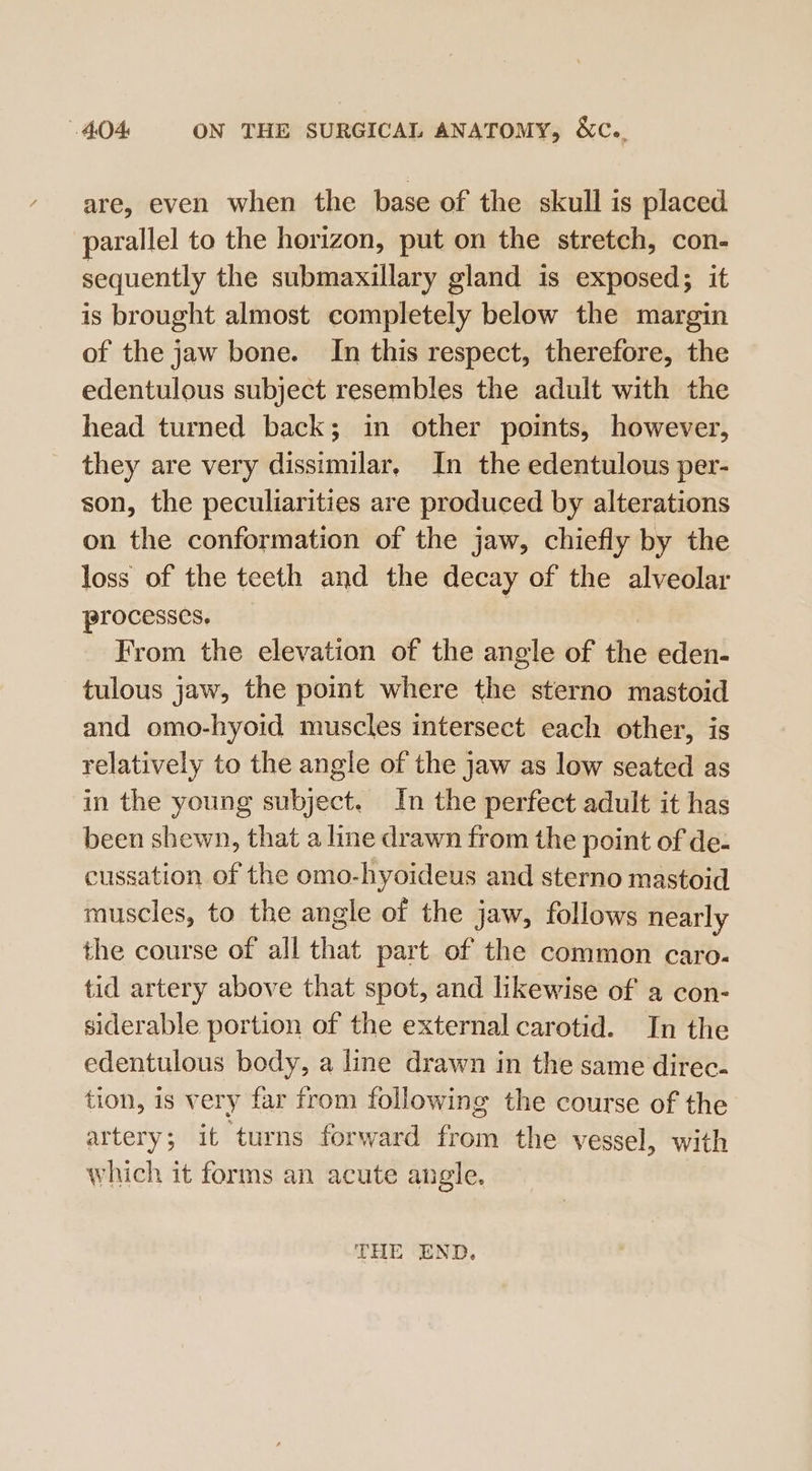 are, even when the base of the skull is placed parallel to the horizon, put on the stretch, con- sequently the submaxillary gland is exposed; it is brought almost completely below the margin of the jaw bone. In this respect, therefore, the edentulous subject resembles the adult with the head turned back; in other points, however, they are very dissimilar, In the edentulous per- son, the peculiarities are produced by alterations on the conformation of the jaw, chiefly by the loss of the teeth and the decay of the alveolar processes. From the elevation of the angle of the eden- tulous jaw, the point where the sterno mastoid and omo-hyoid muscles intersect each other, is relatively to the angle of the jaw as low seated as in the young subject. In the perfect adult it has been shewn, that a line drawn from the point of de- cussation of the omo-hyoideus and sterno mastoid muscles, to the angle of the jaw, follows nearly the course of all that part of the common caro. tid artery above that spot, and likewise of a con- siderable portion of the external carotid. In the edentulous body, a line drawn in the same direc. tion, is very far from following the course of the artery; it turns forward from the vessel, with which it forms an acute angle. THE END.