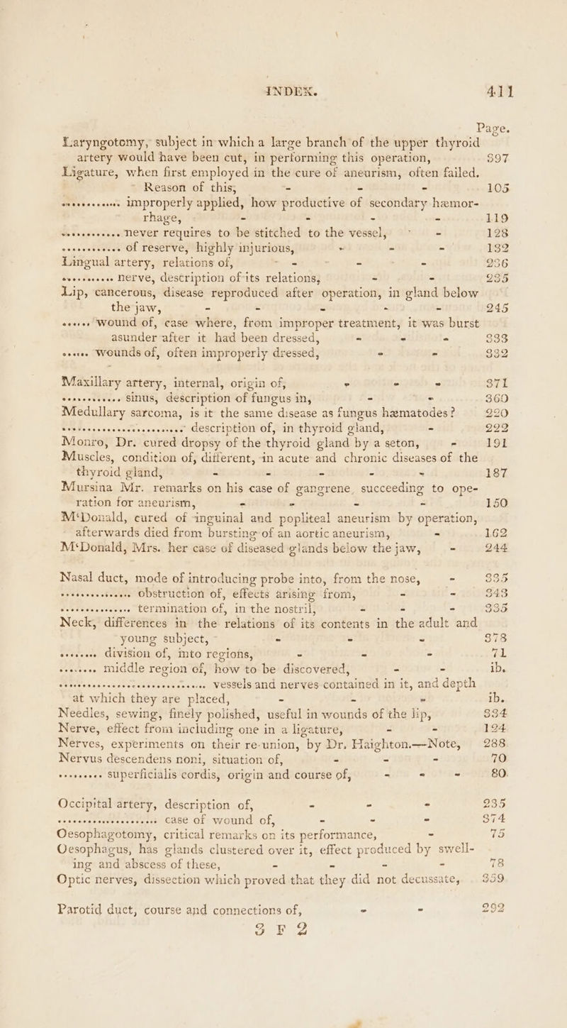 INDEX. 4])1 Page. Laryngotomy, subject in whicha large branch of the upper thyroid 1 artery would have been cut, in performing this operation, 397 Ligature, when first employed in the cure of aneurism, often failed. Reason of this, - - - 105 svesseseeeee IMproperly applied, how productive of secondary hemor- rhage, - - - - 119 wesesoeeeees NeVEr requires to be stitched to the vessel, ~ = - 128 cssssssseees Of reserve, highly injurious, ~ - - Ls Lingual artery, relations of, ares - ~ 236 eveseereeee NErve, description ofits relations, ~ - 235 Lip, cancerous, disease reproduced after operation, in gland below . the jaw, - - - - - 245 seaee Wound of, case where, from improper treatment, it was burst asunder after it had been dressed, - - - 333 eveee Wounds of, often improperly dressed, - - 332 Maxillary artery, internal, origia of, . - - S71 Sonscosevas of SHIUIS, description of fungus in, - = 360 Medullary sarcoma, is it the same disease as fungus hematodes? 220 wterecsccsscscerecevereee’ GeScription of, in thyroid gland, - 223 Monro, Dr. cured dropsy of the thyroid gland by a seton, - 191 Muscles, condition of, ditferent, in acute and chronic diseases of the thyroid gland, - - - - ~ 187 Mursina Mr. remarks on his case of gangrene, succeeding to ope- ration for aneurism, - - - - 150 M'‘Donald, cured of ‘inguinal and popliteal aneurism by operation, afterwards died from bursting-of an aortic aneurism, - 162 M'‘Donald, Mrs. her case of diseased glands below the jaw, - 244 Nasal duct, mode of introducing probe into, from the nose, - 335 restsceveseeese Obstruction Of, effects arising from, - - 343 oecccscesseeeee termination of, in the nostril, - - - 335 Neck, differences in the relations of its contents in the adult and young subject, ° - - 378 seeeeeee Civision of, mto regions, - ~ - 71 seeeeee middle region of, how to be discovered, - ib. Ccescccssccccsccccevccsosceee Vessels and nerves contained in it, and 4 depth at which they are placed, - - ” ib. Needles, sewing, finely polished, useful in wounds of the lip, 334 Nerve, effect from including one in a ligature, - = 124 Wetves, experiments on their re-union, “by Dr. Haighton.—Note, 288 Nervus descendens noni, situation of, - - - 70 sreseeves SUPErficialis cordis, origin and course of, - - ” 80. Occipital artery, description of, “ - - 235 «choseabomeetreseneense Of wound of, - - - 374 Oesophagotomy, critical remarks on its per rformance, 75 Oesophagus, has glands clustered over it, effect produced Ba swell- ing and abscess of these, * a = - 78 Optic nerves, dissection which proved that they did not decussate, 959 Parotid duct, course and connections of, &gt; - 5 c 3 FZ