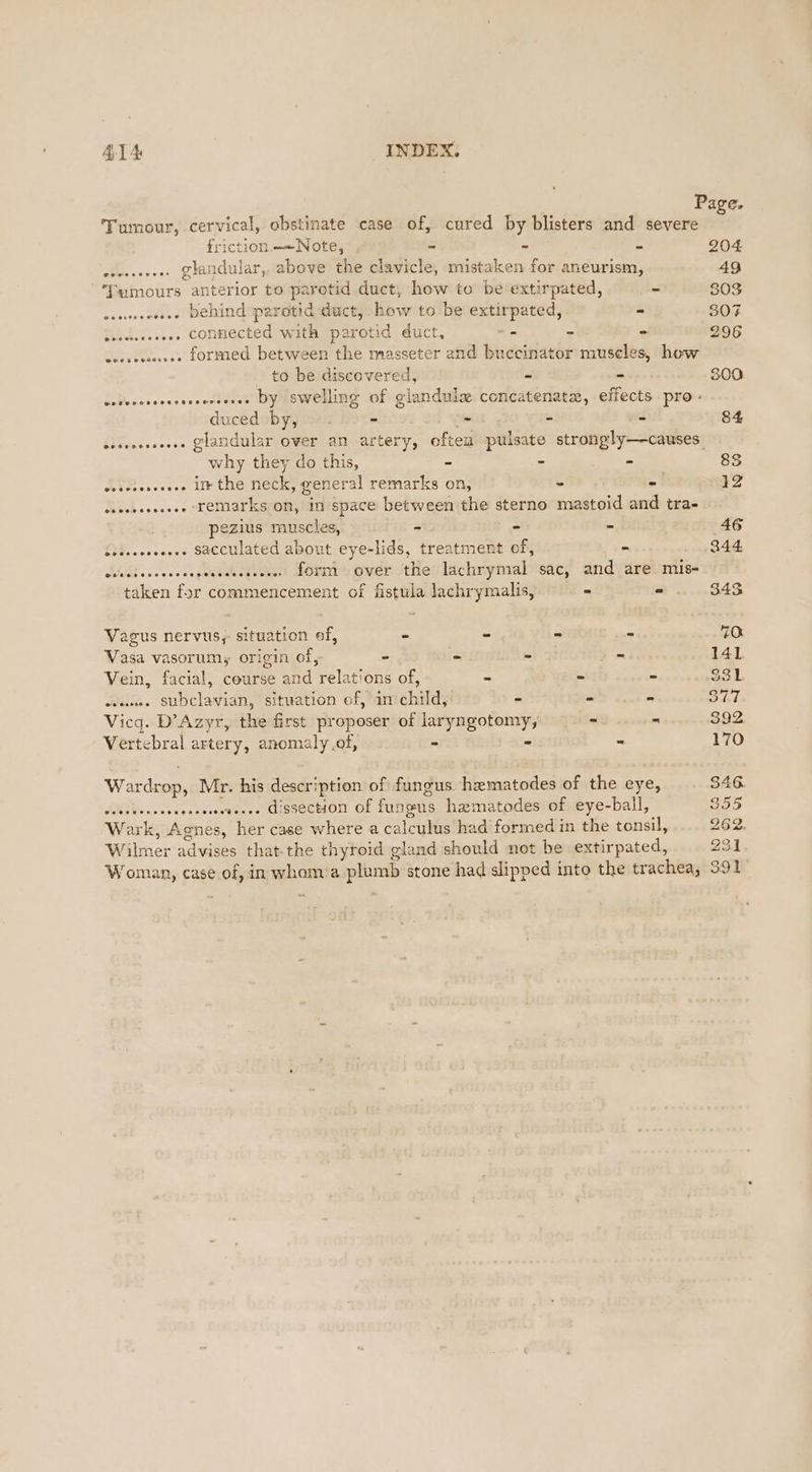Page. Tumour, cervical, obstinate case of, cured by blisters and severe riction.=«—Note, - - = 204 esesceees Ghandular, above the clavicle, mistaken for aneurism, 49 ‘Tumours anterior to parotid duct, how to be extirpated, = 803 seswsseesee Dehind parotid duct, how to be extirpated, - 307 cesssesseee Connected with parotid duct, -- ~ - 296 eessessesee formed between the masseter and buccinator museles, how to be discovered, - - 300 csreccsesesseserseses DY Swelling of glandule. concatenatx, effects pro: duceduby,y — +. - - - a 84 scssseeeeeee Glandular over an artery, often’ pulsate strongly—causes. why they do this, - - - 83 deiciesesees i the neck, general remarks on, - = 12 ssecssseseee remarks on, in space between the sterno mastoid and tra- pezius muscles, - - - 46 cescecesesee sacculated about eye-lids, treatment of, - 344 chcciecceccespesscecccees f0rm over the lachrymal sac, and are mis- taken for commencement of fistula lachrymalis, = - 343 Vagus nervus, situation of, - - - - 70 Vasa vasorum, origin of, - - - = 141 Vein, facial, course and relations of, - » - 331 eeu. StDclavian, situation of, in child, ~ wi eee pled Vicq. D’Azyr, the first proposer of laryngotomy, - - 392 Vertebral artery, anomaly of, - - - 170 Wardrop, Mr. his description of fungus hematodes of the eye, 346 sissteseecasececseteree Gissection of fungus hamatodes of eye-ball, 355 Wark, Agnes, her case where a calculus had formed in the tonsil, 2Eo. Wilmer advises that-the thyroid gland should not be extirpated, 231 Woman, case of, in whoam:a plumb stone had slipped into the trachea, 391