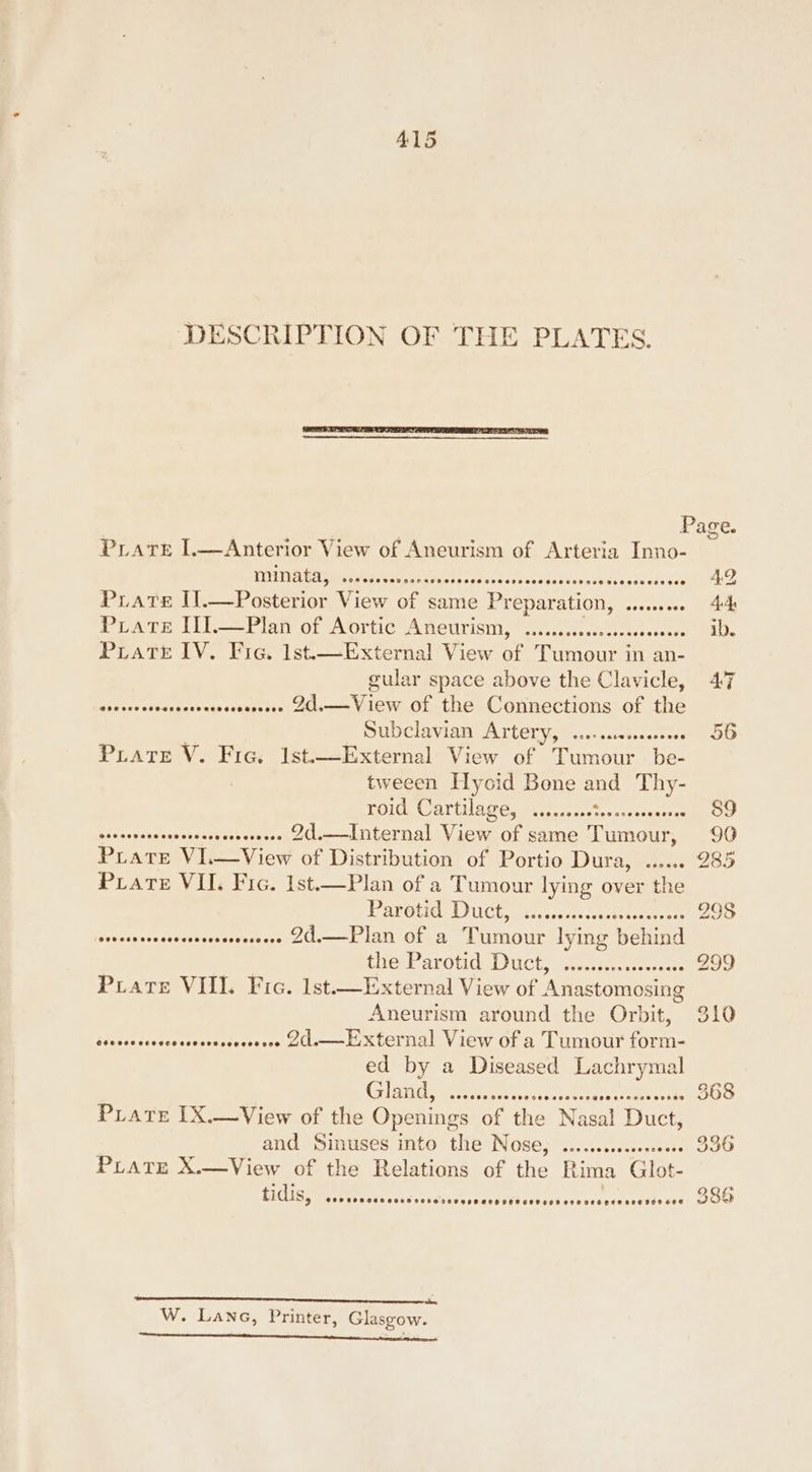 ALS DESCRIPTION OF THE PLATES. Page. PLAt 1—Anterior View of Ancurism of Arteria Inno- NNN SGA eKAasiae, PHENO T ) e Prats Il.—Posterior View se same Preparation, badere tos unneas Prat [il Plan of Artic Aneurism.” 2.-..l.steen ab. Piatt IV. Fic. 1st.—External View of Tumour in an- gular space above the Clavicle, 47 piace babeceentives xecouetcee aus es of the Connections of the Subclavian ATtery,@...0...0.&lt;.00- » 36 PLATE V. Fic. 1st.—External View of deena. be- tweeen Hyoid Bone and Thy- TOs Garten enter esse west ate ey Ne 8 | orsseveresseerrerserseresee 20.——dnternal View of same Tumour, 90 PLATE VIG View of Distribution of Portio Dura, ...... 285 PLATE VII. Fic. 1st.—Plan of a Tumour lying over the Parotid Duct, clicecstscence . 298 suleabacessOatveakssPeccred clam LAN OLee aicour lying vend Se tEarOuds ucts setcse terete 299 Pviate VIII. Fic. lst—External View of Anastomosing Aneurism around the Orbit, 310 ddeced dasdssecdersssucesses COs—Ee x ternal View ora Lumour fete ed by a Diseased Lachrymal GT ee cclochaees hemes . 368 PLate IX.—View of the Openings of the Nasal Duce and Sinuses into the Nose, ......cccssessees - 336 PLATE X.—View of the Relations of ‘he Rima Glot- EIQ io meter irecre a dusesitactviscataviiscriaiisthus oe tenance einen enset ee ee, W. Lane, Printer, Glasgow. Sennen ewbinses