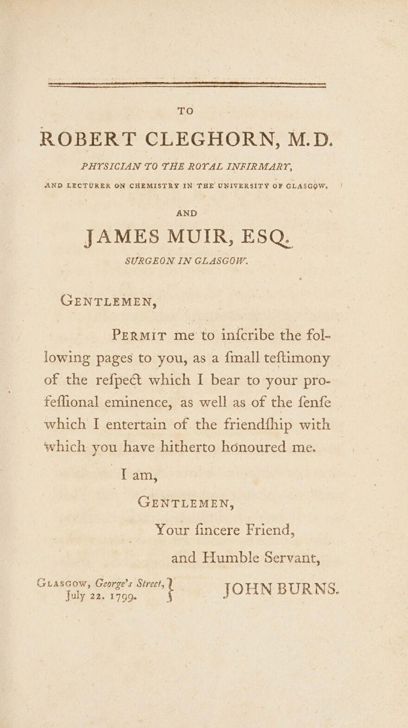 TO ROBERT CLEGHORN, M.D. PHYSICIAN TO THE ROYAL INFIRMARY, AND LECTURER ON CHEMISTRY IN THE UNIVERSITY OF GLASGOW. JAMES MUIR, ESQ. SURGEON IN GLASGOW. GENTLEMEN, PERMIT me to in{cribe the fol- lowing pages to you, as a {mall teftimony of the refpect which I bear to your pro- feflional eminence, as well as of the fenfe which I entertain of the friendfhip with which you have hitherto honoured me. ‘il am, GENTLEMEN, Your fincere Friend, and Humble Servant, Guiascow, George’s Street l pre aaa JOHN BURNS.