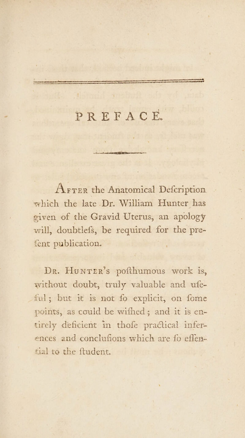 PREFACE AAprer the Anatomical Deicription. which the late.Dr. William Hunter has given of the Gravid Uterus, an apology will, doubtlefs, be es apne for the pre- fent publication. Dr. Hunrer’s pofthumous work is, without doubt, truly valuable and ufe- ful; but it 1s not fo explicit, on fome points, as could be wifhed; and it is en- tirely deficient in thofe pradtical infer- ences and conclufions which are fo eflen- fal to the ftudent.