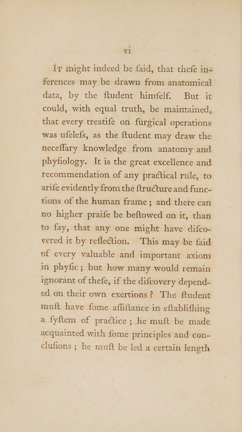 Ir might indeed be faid, that thefe in ferences may be drawn from anatomical data, by the ftudent himfelf. But it could, with equal truth, be maintained, that every treatife on furgical operations was ufelefs, as the ftudent may draw the neceflary knowledge from anatomy and. phyfiology. It is the great excellence and recommendation of any practical rile, to arife evidently from the ftructure and func- tions of the human frame; and there can no higher praife be beftowed on it, than to fay, that any one might have difco- vered it by reflection. This may be faid of every valuable and important axiom in phyfic; but how many would remain ignorant of thefe, if the difcovery depend- ed on their own exertions? The ftudent muft have fome afliftance in eftablifhing a fyftem of practice ; he muft be made acquainted with fome principles and cen- clufions ; he mutt be led a certain length
