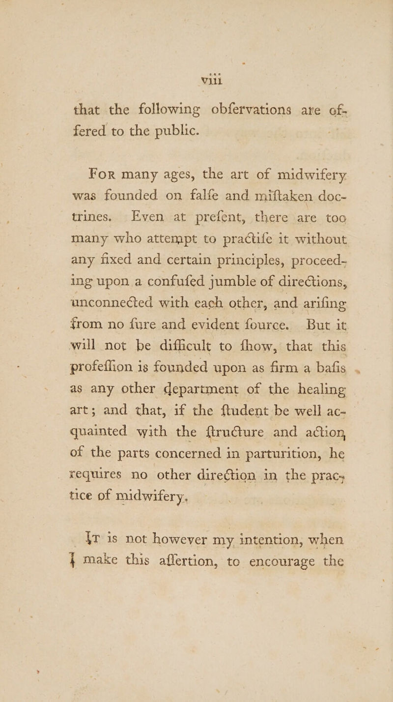 that the following obfervations are of- fered to the public. For many ages, the art of midwifery. was founded on falfe and miftaken doc- trines. Even at prefent, there are too many who attempt to practife it without any fixed and certain principles, proceed- ing upon a confufed jumble of direCtions, unconnected with each other, and arifing from no fure and evident fource. But it. will not be difficult to fhow, that this profeffion is founded upon as firm a bafis as any other department of the healing art; and that, if the ftudent be well ac- quainted with the ftrudture and action, of the parts concerned in parturition, he _ ¥yequires no other direction in the prac; tice of midwifery. | {rv is not however my intention, when } make this affertion, to encourage the