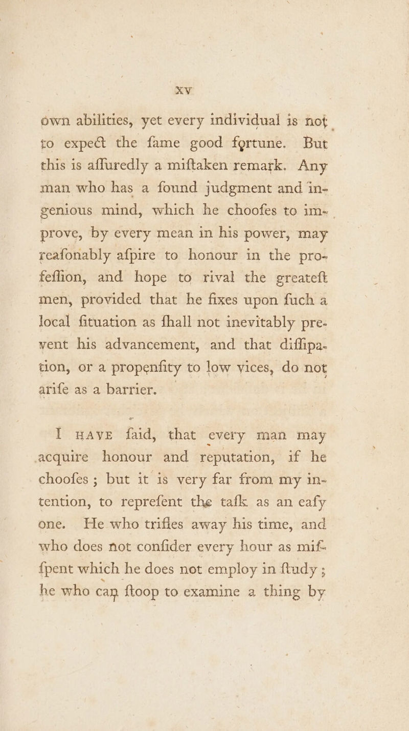 own abilities, yet every individual is not. to expect the fame good fortune. But this is affuredly a miftaken remark. Any man who has a found judgment and in- genious mind, which he choofes to im-_ prove, by every mean in his power, may reafonably afpire to honour in the pro- feflion, and hope to rival the greateft men, provided that he fixes upon fuch a local fituation as fhall not inevitably pre- vent his advancement, and that diflipa- tion, or a propenfity to low yices, do not arife as a barrier. — I uave faid, that every man may acquire honour and reputation, if he choofes ; but it is very far from my in- tention, to reprefent the tafk as an eafy one. He who trifies away his time, and who does not confider every hour as mif- fpent which he does not employ in ftudy ; he who can {toop to examine a thing by