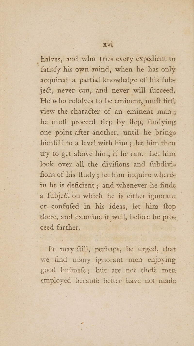 halves, and who tries every expedient ta fatisfy his own mind, when he has only acquired a partial knowledge of his fub- ject, never can, and never will fucceed. He who refolves to be eminent, muft firft view the character of an eminent man ; he muft proceed ftep by ftep, ftudying one point after another, until he brings himfelf to a level with him; let him then try to get above him, if he can. Let him look over all the divifions and fubdivi- fions of his ftudy; let him inquire where- in he is deficient ; and whenever he finds a fubje&amp; on which he is either ignorant — or confufed in his ideas, let him {top there, and examine it well, before he pros ceed farther, IT may ftill, perhaps, be urged, that we find many ignorant men enjoying good bufinefs; but are not thefe men employed becaufe better have not made |