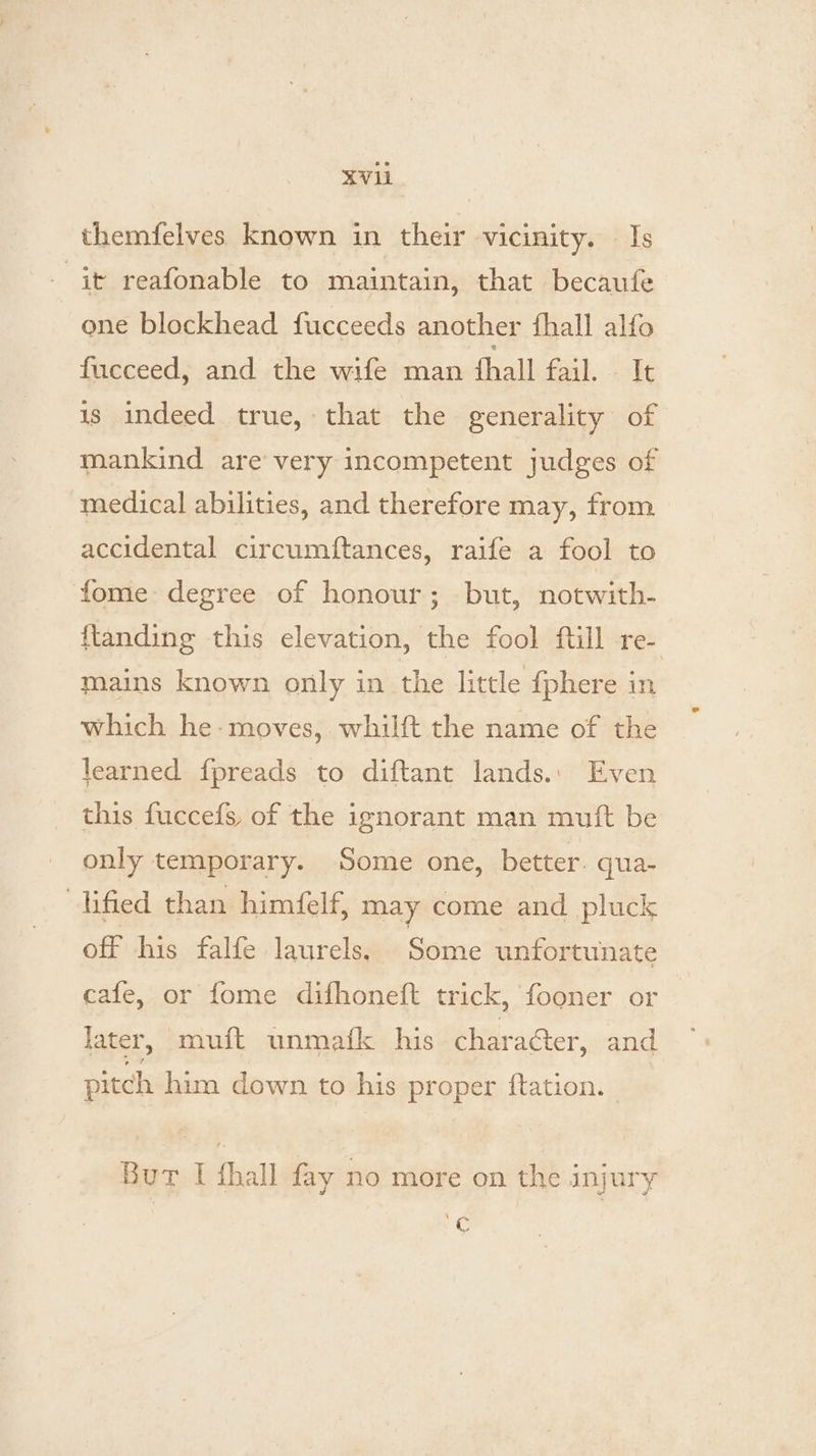 XV1 themfelves known in their vicinity. Is it reafonable to maintain, that becaufe | one blockhead fucceeds another {hall alfo fucceed, and the wife man {hall fail. It is indeed true, that the generality of mankind are very incompetent judges of medical abilities, and therefore may, from accidental circumiftances, raife a fool to fome degree of honour; but, notwith- {tanding this elevation, the fool ftill re- | mains known only in the little {phere in which he-moves, whilft the name of the learned fpreads to diftant lands.: Even this fuccefs, of the ignorant man mutt be only temporary. Some one, better. qua- Hified than himéelf, may come and pluck off his falfe laurels, Some unfortunate cafe, or fome difhoneft trick, fooner or later, muft unmafk his character, and pitch him down to his proper ftation. Bur I fhall fay no more on the injury a