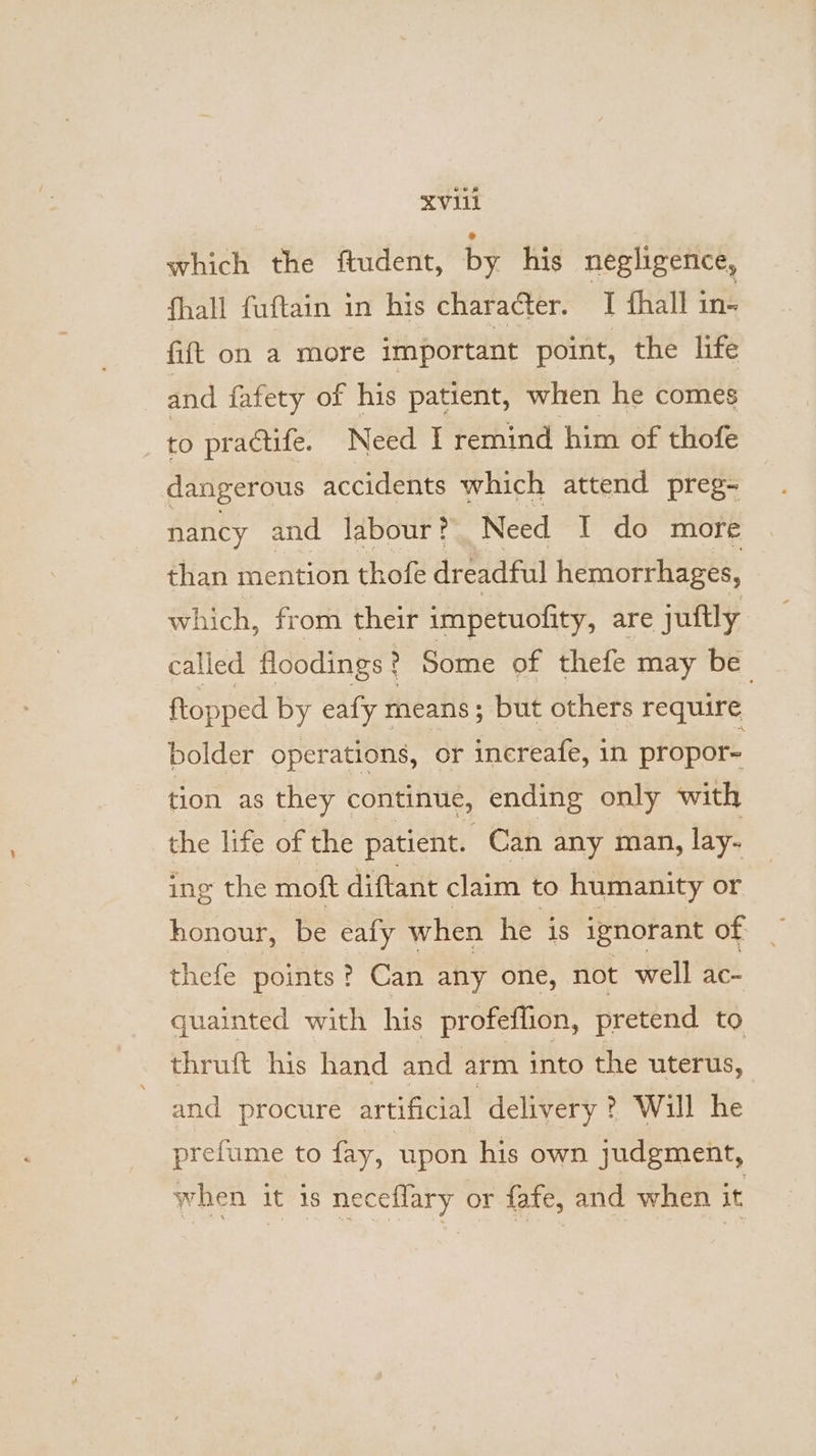 XVI which the ftudent, by his negligence, fhall fuftain in his character. J thall in- fift on a more important point, the life and fafety of his patient, when he comes to practife. Need I remind him of thofe dangerous accidents which attend preg- nancy and labour? Need I do more than mention thofe dreadful hemorrhages, which, fr om their impetuofity, are juftly called floodings? Some of thefe may be ftopped by eafy means; but others require bolder operations, or increafe, in propor= tion as they continue, ending only with the life of the patient. Can any man, lay. ing the moft diftant claim to humanity or thefe points ? Can any one, not well ac- quainted with his profeflion, pretend to | thruft his hand and arm into the uterus, and procure artificial delivery ? Will he prefume to fay, ‘upon his own judgment, when it is neceflary or fafe, and when it
