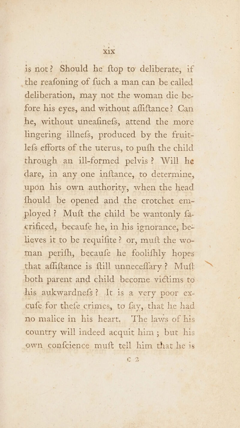 is not? Should he ftop to deliberate, if the reafoning of fuch a man can be called deliberation, may not the woman die be- fore his eyes, and without affiftance? Can he, without uneafinefs, attend the more lingering illnefs, produced by the fruit- lefs efforts of the uterus, to puth the child through an ill-formed pelvis? Will he dare, in any one inftance, to determine, upon his own authority, when the head fhould be opened and the crotchet em- ployed ? Muft the child be wantonly {a- crificed, becaufe he, in his ignorance, be- lieves it to be requifite? or, muft the wo- man perifh, becaufe he foolifhly hopes that affiftance is {till unneceflary ? Mutt both parent and child become victims to. his aukwardnefs? It is a ery poor ex- cufe for thefe crimes, to fay, that he had no malice in his heart. The laws of his country will indeed acquit him; but his own confcience muft tell him that he is Cn