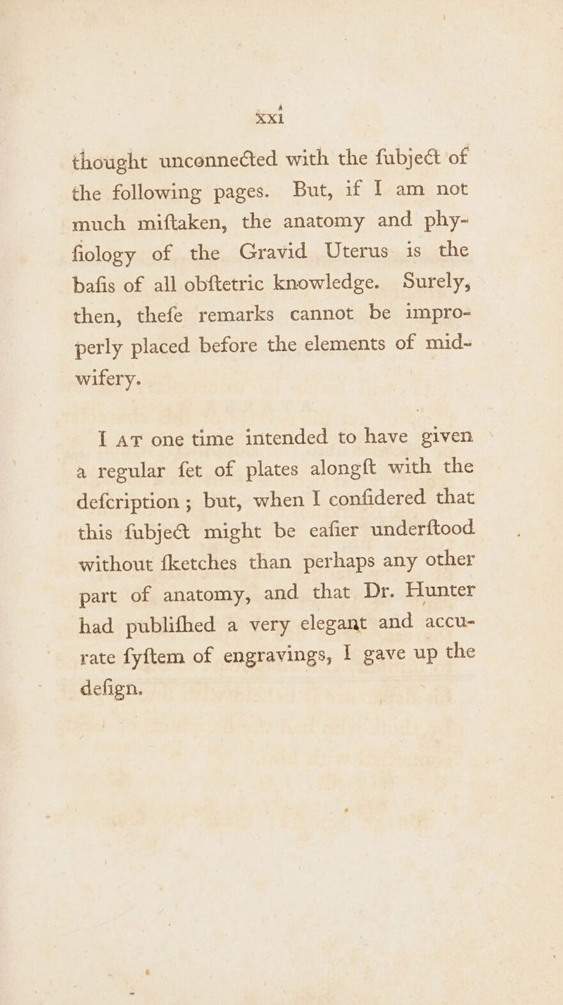 ¥Xxi thought unconnected with the fubject of the following pages. But, if I am not much miftaken, the anatomy and phy- fiology of the Gravid Uterus is the bafis of all obftetric knowledge. Surely, then, thefe remarks cannot be impro- perly placed before the elements of mid~- wifery. 1 AT one time intended to have given a regular fet of plates alongft with the defcription ; but, when I confidered that this fubje&amp; might be cafier underftood without fketches than perhaps any other part of anatomy, and that Dr. Hunter had publifhed a very elegant and accu- rate fyftem of engravings, I gave up the defign.