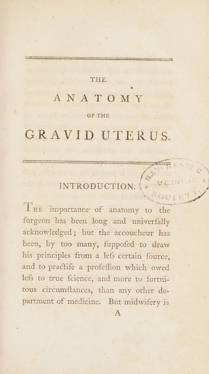 AMEBD &gt; Ey Ne even OFCTHE INTRODUCTION. + Wey an, furgeon has been long and univerfally acknowledged; but the accoucheur has been, by too many, fuppofed to draw his principles from a lefs certain fource, and to practife a profeffion which owed lefs to true f{cience, and more to fortui- tous circumftances, than any other de- partment of medicine. But midwifery is A