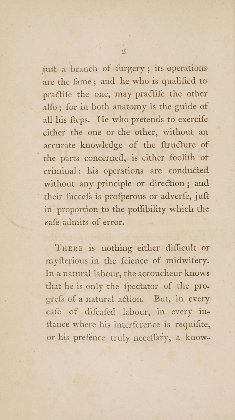 cy he quit a branch of {urgery ; its operations are the fame; and he who is qualified to practife the one, may practife the other alfo; for in both anatomy is the guide of all his fteps. He who pretends to exercife either the one or the other, without an accurate knowledge of the ftructure of the parts concerned, is either foolifh or criminal: his operations are conducted without any principle or direction ; and ‘ their fuccefs is profperous or adverfe, juft in proportion to the poflibility which the cafe admits of error. THERE is nothing either difficult or myfterious in the fcience of midwifery. In a natural labour, the accoucheur knows that he is only the fpectator of the pro- egrefs of a natural action. But, in every cafe of -difeafed labour, in every in-+ {tance where his interference is requifite, or his prefence truly neceflary, a know-