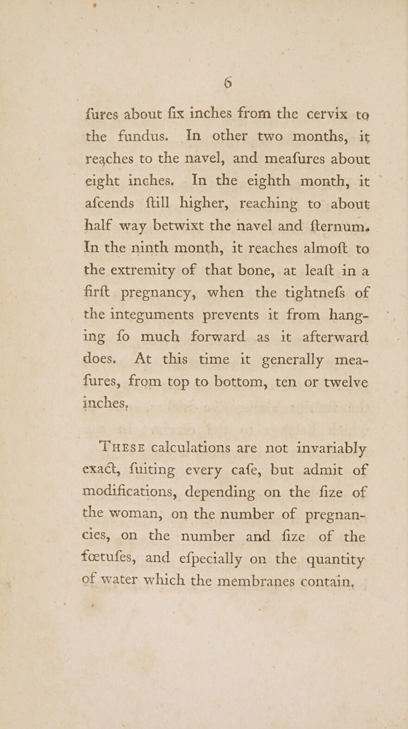 fares about fix inches from the cervix -to the fundus. In other two months, it reaches to the navel, and meafures about eight inches. In the eighth month, it afcends {till higher, reaching to about half way betwixt the navel and fternum. In the ninth month, it reaches almoft to the extremity of that bone, at leaft in a firft. pregnancy, when the tightnefs of the integuments prevents it from hang- ing fo much forward as it afterward does, At this time it generally mea- fures, from top to bottom, ten or twelve inches, TueEse calculations are not invariably exact, fuiting every cafe, but admit of modifications, depending on the fize of the woman, on the number of pregnan- cies, on the number and fize of the foetufes, and efpecially on the quantity of water which the membranes contain,