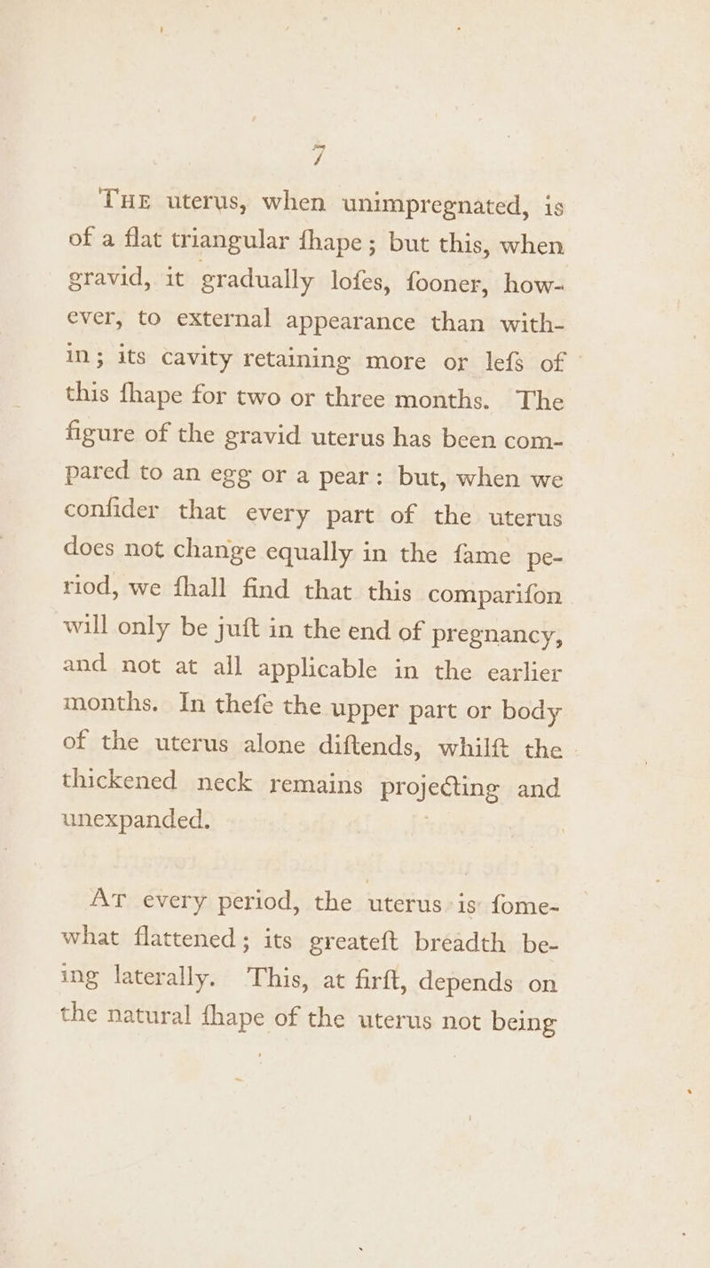 / THE uterus, when unimpregnated, is of a flat triangular fhape; but this, when eravid, it gradually lofes, fooner, how- ever, to external appearance than with- in; its cavity retaining more or lef of this fhape for two or three months. The figure of the gravid uterus has been com- pared to an egg or a pear: but, when we confider that every part of the uterus does not change equally in the fame pe- riod, we fhall find that this comparifon will only be juft in the end of pregnancy, and not at all applicable in the earlier months. In thefe the upper part or body of the uterus alone diftends, whilf the - thickened neck remains Br jesteng and unexpanded. AT every period, the uterus is’ fome- what flattened; its greateft breadth be- ing laterally. This, at firft, depends on the natural fhape of the uterus not being