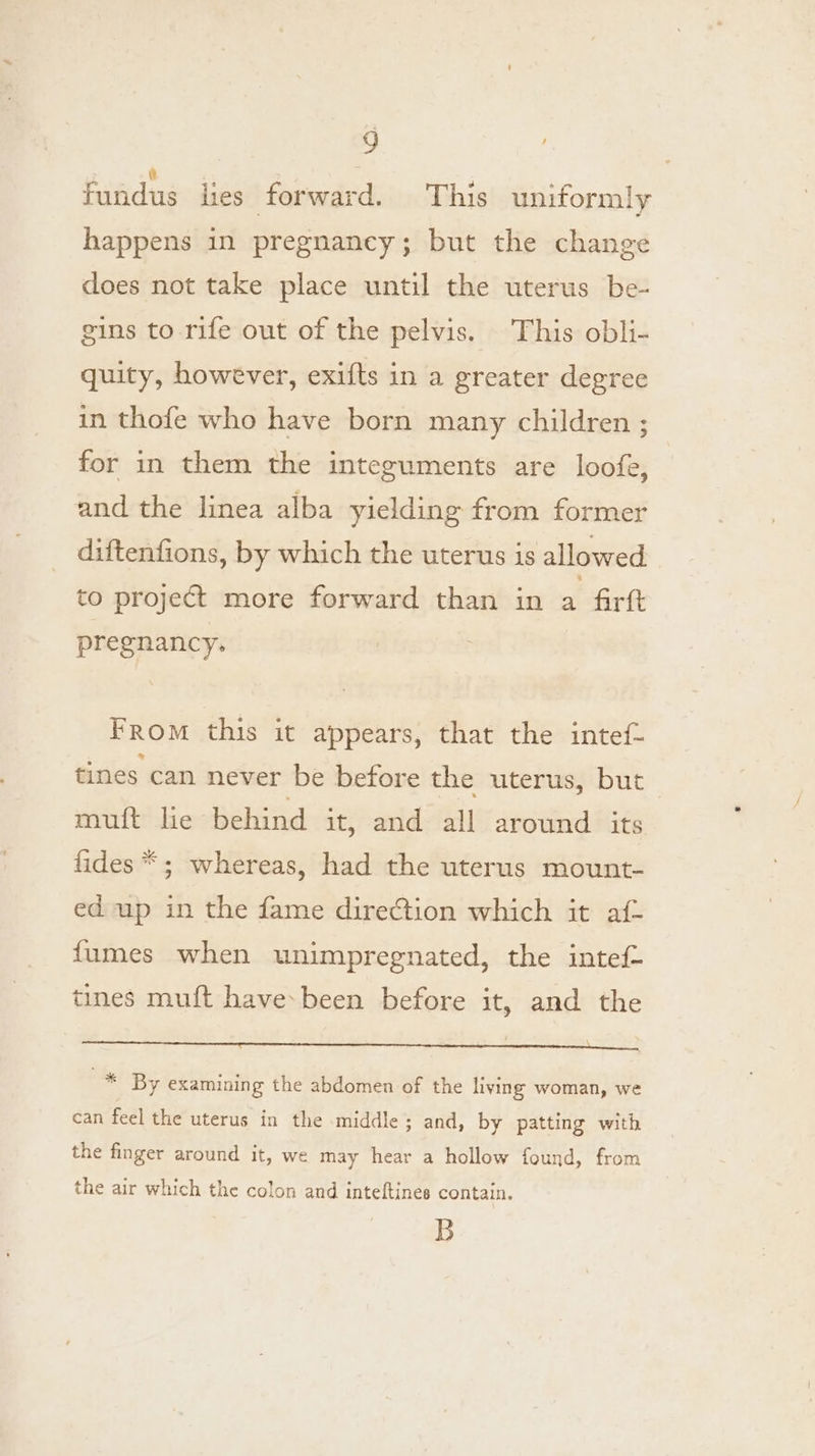 fundus lies forward. This uniformly happens in pregnaney; but the change does not take place until the uterus be- gins to rife out of the pelvis. This obli- quity, however, exifts in a greater degree in thofe who have born many children ; for in them the integuments are loofe, and the linea alba yielding from former diftenfions, by which the uterus is allowed to project more forward than in a firft pregnancy. From this it appears, that the intef- tines can never be before the uterus, but muft lie behind it, and all around its fides *; whereas, had the uterus mount- ed up in the fame direction which it af- fumes when unimpregnated, the intef- tines muft have: been before it, and the * By examining the abdomen of the living woman, we can feel the uterus in the middle; and, by patting with the finger around it, we may hear a hollow found, from the air which the colon and inteftines contain. B
