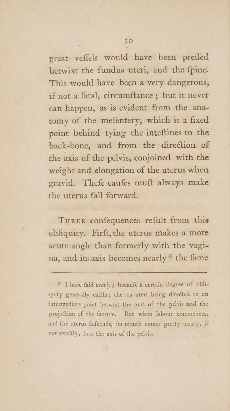 TO great veflels would have been prefied betwixt the fundus uteri, and the fpine. This would have been a very dangerous, if not a fatal, circumftance ; but it never can happen, as is evident from the ana~- tomy of the mefentery, which is a fixed point behind tying the inteftines to the back-bone, and from the direction of the axis of the pelvis, conjoined with the weight and elongation of the uterus when gravid. Thefe caufes muft always make the uterus fall forward. THREE confequences refult from this obliquity. Firft, the uterus makes a more acute angle than formerly with the vagi- na, and its. axis becomes nearly * the fame * T have faid nearly ; becaufe a certain degree of obli- quity generally exifts; the os uteri being directed to an intermediate point betwixt the axis of the pelvis and: the projection of the facrum. But when labour commences, and the uterus defcends, its mouth comes pretty nearly, if not exactly, into the axis of the pelvis.