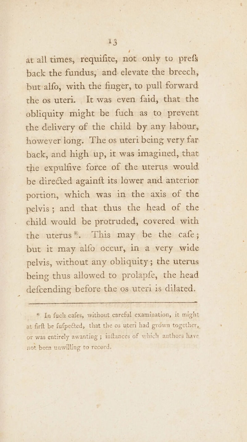 at all times, requifite, nie only to pref§ back the fundus, and: elevate the breech, but alfo, with the finger, to pull forward the os uteri. It was even faid, that the obliquity might be fuch as to prevent the delivery of the child by any labour, however long. The os uteri being very far back, and high up, it was imagined, that the expulfive force of the uterus would be direGted againft its lower and anterior portion, which was in the axis of the pelvis; and that thus the head of the child would be protruded, covered with the uterus*. This may be the cafe; but it may alfo occur, in a very wide pelvis, without any obliquity; the uterus being thus allowed to prolapfe, the head defcending before the os uteri 1s dilated. il) a AA Nt * In fuch cafes, without careful examination, it might at firft be fufpefted, that the os uter: had grown together, or was entirely awanting ; inftances of which authors have not been unwilling to record.