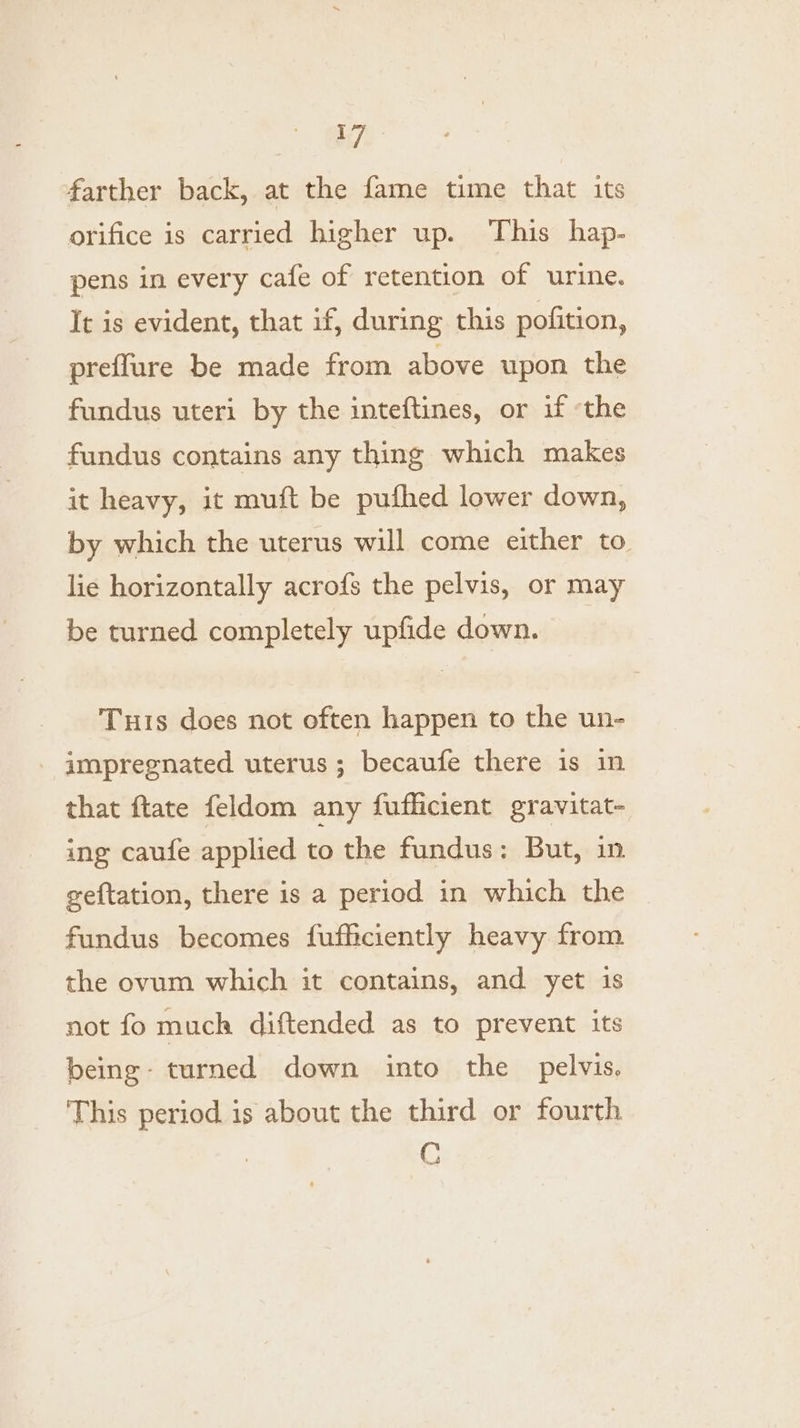 farther back, at the fame time that its orifice is carried higher up. This hap- pens in every cafe of retention of urine. It is evident, that if, during this pofition, preflure be made from above upon the fundus uteri by the inteftines, or if ‘the fundus contains any thing which makes it heavy, it muft be pufhed lower down, by which the uterus will come either to. lie horizontally acrofs the pelvis, or may be turned completely upfide down. Tus does not often happen to the un- impregnated uterus; becaufe there 1s in that ftate feldom any fufficient gravitat- ing caufe applied to the fundus: But, in geftation, there is a period in which the fundus becomes fufficiently heavy from the ovum which it contains, and yet is not fo much diftended as to prevent its being- turned down into the pelvis, This period is about the third or fourth C
