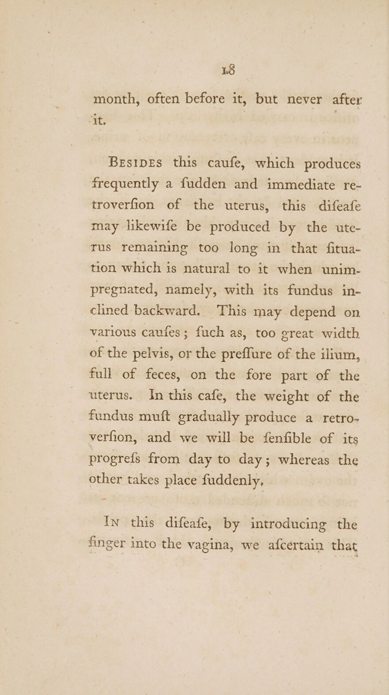 48 month, often before it, but never after Hie: | BesipEs this caufe, which produces frequently a fudden and immediate re- troverfion of the uterus, this difeafe may likewife be produced by the ute- rus remaining too long in that fitua- tion which is natural to it when unim- pregnated, namely, with its fundus in- clined backward. ‘This may depend on various caufes; fuch as, too ereat width of the pelvis, or the preffure of the ilium, full of feces, on the fore part of the uterus. In this cafe, the weight of the fundus muft gradually produce a retro- verfion, and we will be fenfible of its progrefs from day to day; whereas the other takes place fuddenly, In this difeafe, by introducing the finger into the vagina, we afcertain that